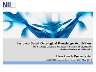 Instance-Based Ontological Knowledge Acquisition
The Graduate University for Advanced Studies (SOKENDAI)
National Institute of Informatics
Lihua Zhao & Ryutaro Ichise
ESWC2013, Montpellier, France, 28th May, 2013
 