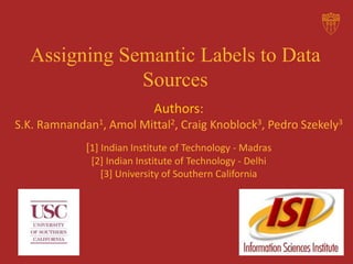 Assigning Semantic Labels to Data
Sources
Authors:
S.K. Ramnandan1, Amol Mittal2, Craig Knoblock3, Pedro Szekely3
[1] Indian Institute of Technology - Madras
[2] Indian Institute of Technology - Delhi
[3] University of Southern California
 