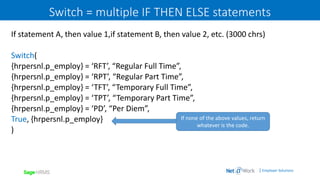 | Employer Solutions
Switch = multiple IF THEN ELSE statements
If statement A, then value 1,if statement B, then value 2, etc. (3000 chrs)
Switch(
{hrpersnl.p_employ} = ‘RFT’, “Regular Full Time”,
{hrpersnl.p_employ} = ‘RPT’, “Regular Part Time”,
{hrpersnl.p_employ} = ‘TFT’, “Temporary Full Time”,
{hrpersnl.p_employ} = ‘TPT’, “Temporary Part Time”,
{hrpersnl.p_employ} = ‘PD’, “Per Diem”,
True, {hrpersnl.p_employ}
)
If none of the above values, return
whatever is the code.
 