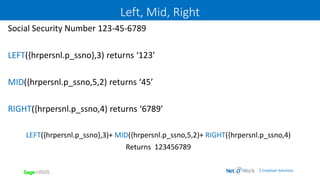 | Employer Solutions
Left, Mid, Right
Social Security Number 123-45-6789
LEFT({hrpersnl.p_ssno},3) returns ‘123’
MID({hrpersnl.p_ssno,5,2) returns ‘45’
RIGHT({hrpersnl.p_ssno,4) returns ‘6789’
LEFT({hrpersnl.p_ssno},3)+ MID({hrpersnl.p_ssno,5,2)+ RIGHT({hrpersnl.p_ssno,4)
Returns 123456789
 