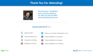 Webinar DetailsThank You For Attending!
Mark Boutilier | Net@Work
Senior Solutions Engineer
(P) 800-719-3307 Ext 4805
mboutilier@netatwork.com
| Employer Solutions
800-719-3307
www.netatwork.com
netatwork.com/blog
Net@Work YouTube
Follow us on Twitter: @netatwork_corp
Follow Net@Work on LinkedIn
Follow Net@Work on Google+
Follow Net@Work on Facebook
Connect with
 