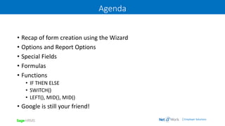 | Employer Solutions
Agenda
• Recap of form creation using the Wizard
• Options and Report Options
• Special Fields
• Formulas
• Functions
• IF THEN ELSE
• SWITCH()
• LEFT(), MID(), MID()
• Google is still your friend!
 