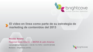 El vídeo en línea como parte de su estrategia de
marketing de contenidos del 2013
Nicolás Amado
Regional Sales Director – IBERIA & Latin America
namado@brightcove.com – +34 93 112 7476 / +34 670 081056
#bciberia – Brightcove.com/es
 