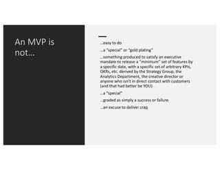 An MVP is
not…
…easy to do
…a “special” or “gold plating”
…something produced to satisfy an executive
mandate to release a “minimum” set of features by
a specific date, with a specific set of arbitrary KPIs,
OKRs, etc. derived by the Strategy Group, the
Analytics Department, the creative director or
anyone who isn’t in direct contact with customers
(and that had better be YOU)
…a “special”
…graded as simply a success or failure
…an excuse to deliver crap
 