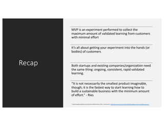 Recap
MVP is an experiment performed to collect the
maximum amount of validated learning from customers
with minimal effort
It’s all about getting your experiment into the hands (or
bodies) of customers
Both startups and existing companies/organization need
the same thing: ongoing, consistent, rapid validated
learning.
“It is not necessarily the smallest product imaginable,
though; it is the fastest way to start learning how to
build a sustainable business with the minimum amount
of effort.” - Ries
* How DropBox Started As A Minimal Viable Product. Ries. TechCrunch. https://techcrunch.com/2011/10/19/dropbox-minimal-viable-product/
 