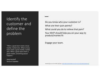 Identify the
customer and
define the
problem
Do you know who your customer is?
What are their pain points?
What could you do to relieve that pain?
Your MVP should help you on your way to
product/market fit
Engage your team.
“When a great team meets a lousy
market, market wins. When a lousy
team meets a great market, market
wins. When a great team meets a
great market, something special
happens.”
Andy Rachleff
Venture Capitalist
Rachleff quote from Tren Griffin’s blog 25iq. https://25iq.com/2017/02/17/a-dozen-lessons-about-productmarket-fit/
 