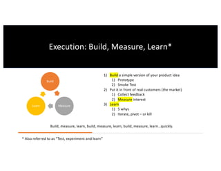 1) Build a simple version of your product idea
1) Prototype
2) Smoke Test
2) Put it in front of real customers (the market)
1) Collect feedback
2) Measure interest
3) Learn
1) 5 whys
2) Iterate, pivot – or kill
Build
MeasureLearn
Build, measure, learn, build, measure, learn, build, measure, learn…quickly.
Execution: Build, Measure, Learn*
* Also referred to as “Test, experiment and learn”
 