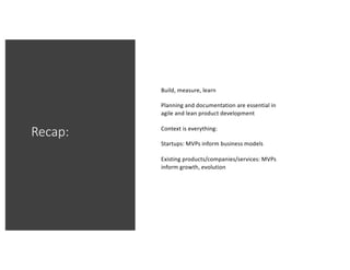 Recap:
Build, measure, learn
Planning and documentation are essential in
agile and lean product development
Context is everything:
Startups: MVPs inform business models
Existing products/companies/services: MVPs
inform growth, evolution
 
