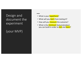 Design and
document the
experiment
(your MVP)
• What is your hypothesis?
• What will you learn from testing it?
• How will you measure the outcome?
• What is the minimum feature/product
you can build in order to test and learn?
 
