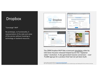 Dropbox
“Concierge” MVP
No prototype, no functionality. A
representation of the style and value
of the service without investing in
technology or backend resources.
The 2008 Dropbox MVP fake-screencast simulation video by
CEO Drew Houston released helped launch the “explainer
video” revolution. It also generated massive conversion -- over
75,000 signups for a product that had not yet been built.
See the original simulation MVP here: https://youtu.be/7QmCUDHpNzE
Note: when researching, it is easy to mistakenly find the 2009 explainer; much unneeded energy is spent debating about this due confusion on this topic.
 