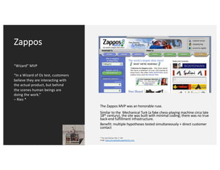Zappos
“Wizard” MVP
“In a Wizard of Oz test, customers
believe they are interacting with
the actual product, but behind
the scenes human beings are
doing the work.”
– Ries *
The Zappos MVP was an honorable ruse.
Similar to the Mechanical Turk (a fake chess-playing machine circa late
18th century), the site was built with minimal coding; there was no true
back-end fulfillment infrastructure.
Benefit: multiple hypotheses tested simultaneously + direct customer
contact
* The Lean Startup. Ries. P. 104
Image: https://en.wikipedia.org/wiki/The_Turk
 