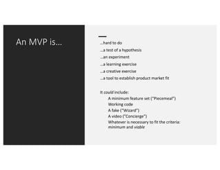 An MVP is… …hard to do
…a test of a hypothesis
…an experiment
…a learning exercise
…a creative exercise
…a tool to establish product market fit
It could include:
A minimum feature set (“Piecemeal”)
Working code
A fake (“Wizard”)
A video (”Concierge”)
Whatever is necessary to fit the criteria:
minimum and viable
 