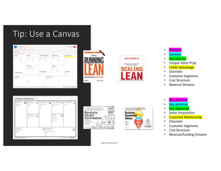 Tip: Use a Canvas
https://leanstack.com/
• Problem
• Solution
• Key Metrics
• Unique Value Prop
• Unfair Advantage
• Channels
• Customer Segments
• Cost Structure
• Revenue Streams
• Key partners
• Key activities
• Key resources
• Value Proposition
• Customer Relationship
• Channels
• Customer Segments
• Cost Structure
• Revenue/funding Streams
 