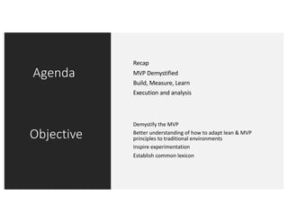 Agenda
Objective
Recap
MVP Demystified
Build, Measure, Learn
Execution and analysis
Demystify the MVP
Better understanding of how to adapt lean & MVP
principles to traditional environments
Inspire experimentation
Establish common lexicon
 