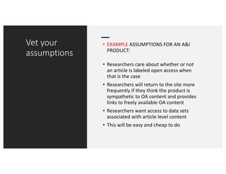 Vet your
assumptions
• EXAMPLE ASSUMPTIONS FOR AN A&I
PRODUCT:
• Researchers care about whether or not
an article is labeled open access when
that is the case
• Researchers will return to the site more
frequently if they think the product is
sympathetic to OA content and provides
links to freely available OA content
• Researchers want access to data sets
associated with article level content
• This will be easy and cheap to do
 