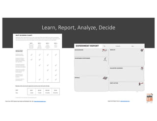 Learn, Report, Analyze, Decide
Chart from: MVP Analysis Case Study and Workbook. Ries. See: www.thestartupway.com Experiment Report Source: www.leanstack.com
 