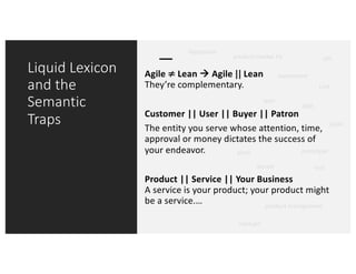 Liquid Lexicon
and the
Semantic
Traps
Agile ≠	Lean à Agile ||	Lean
They’re complementary.
Customer || User || Buyer || Patron
The entity you serve whose attention, time,
approval or money dictates the success of
your endeavor.
Product || Service || Your Business
A service is your product; your product might
be a service.…
product-market Fit
experiment
pivot
OKR
KPI
iterate
LOAF
UVP
lean
prototype
test
hypothesis
startup?
product management
 
