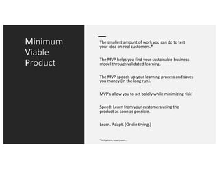 Minimum
Viable
Product
The smallest amount of work you can do to test
your idea on real customers.*
The MVP helps you find your sustainable business
model through validated learning.
The MVP speeds up your learning process and saves
you money (in the long run).
MVP’s allow you to act boldly while minimizing risk!
Speed: Learn from your customers using the
product as soon as possible.
Learn. Adapt. (Or die trying.)
* AKA patrons, buyers, users….
 