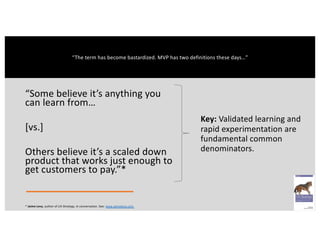 “Some believe it’s anything you
can learn from…
[vs.]
Others believe it’s a scaled down
product that works just enough to
get customers to pay.”*
Key: Validated learning and
rapid experimentation are
fundamental common
denominators.
* Jaime Levy, author of UX Strategy, in conversation. See: www.jaimelevy.com
“The term has become bastardized. MVP has two definitions these days…”
 