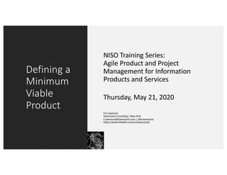 Defining a
Minimum
Viable
Product
NISO Training Series:
Agile Product and Project
Management for Information
Products and Services
Thursday, May 21, 2020
Eric Swenson
Swensonia Consulting | New York
e.Swenson@Swensonia.com | @eswensonia
https://www.linkedin.com/in/swensonia/
 