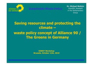 Dr. Michael Weltzin
        Sustainable Waste Policy            Scientific Assistant
                                           in the Parliamentary
                                                   Group




Saving resources and protecting the
              climate –
waste policy concept of Alliance 90 /
      The Greens in Germany


                ESWET Workshop
           Brussels, October 11th, 2010
 