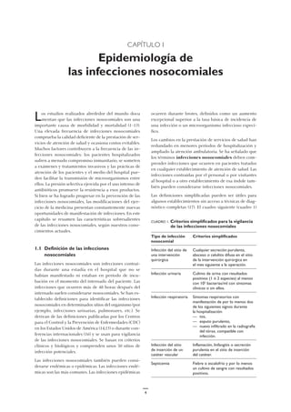 CAPÍTULO I
Epidemiología de
las infecciones nosocomiales
ocurren durante brotes, definidos como un aumento
excepcional superior a la tasa básica de incidencia de
una infección o un microorganismo infeccioso especí-
fico.
Los cambios en la prestación de servicios de salud han
redundado en menores períodos de hospitalización y
ampliado la atención ambulatoria. Se ha señalado que
los términos infecciones nosocomiales deben com-
prender infecciones que ocurren en pacientes tratados
en cualquier establecimiento de atención de salud. Las
infecciones contraídas por el personal o por visitantes
al hospital o a otro establecimiento de esa índole tam-
bién pueden considerarse infecciones nosocomiales.
Las definiciones simplificadas pueden ser útiles para
algunos establecimientos sin acceso a técnicas de diag-
nóstico completas (17). El cuadro siguiente (cuadro 1)
Los estudios realizados alrededor del mundo docu
mentan que las infecciones nosocomiales son una
importante causa de morbilidad y mortalidad (1–13).
Una elevada frecuencia de infecciones nosocomiales
comprueba la calidad deficiente de la prestación de ser-
vicios de atención de salud y ocasiona costos evitables.
Muchos factores contribuyen a la frecuencia de las in-
fecciones nosocomiales: los pacientes hospitalizados
sufren a menudo compromiso inmunitario, se someten
a exámenes y tratamientos invasivos y las prácticas de
atención de los pacientes y el medio del hospital pue-
den facilitar la transmisión de microorganismos entre
ellos. La presión selectiva ejercida por el uso intenso de
antibióticos promueve la resistencia a esos productos.
Si bien se ha logrado progresar en la prevención de las
infecciones nosocomiales, las modificaciones del ejer-
cicio de la medicina presentan constantemente nuevas
oportunidades de manifestación de infecciones. En este
capítulo se resumen las características sobresalientes
de las infecciones nosocomiales, según nuestros cono-
cimientos actuales.
1.1 Definición de las infecciones
nosocomiales
Las infecciones nosocomiales son infecciones contraí-
das durante una estadía en el hospital que no se
habían manifestado ni estaban en período de incu-
bación en el momento del internado del paciente. Las
infecciones que ocurren más de 48 horas después del
internado suelen considerarse nosocomiales. Se han es-
tablecido definiciones para identificar las infecciones
nosocomiales en determinados sitios del organismo (por
ejemplo, infecciones urinarias, pulmonares, etc.). Se
derivan de las definiciones publicadas por los Centros
para el Control y la Prevención de Enfermedades (CDC)
en los Estados Unidos de América (14,15) o durante con-
ferencias internacionales (16) y se usan para vigilancia
de las infecciones nosocomiales. Se basan en criterios
clínicos y biológicos y comprenden unos 50 sitios de
infección potenciales.
Las infecciones nosocomiales también pueden consi-
derarse endémicas o epidémicas. Las infecciones endé-
micas son las más comunes. Las infecciones epidémicas
CUADRO 1. Criterios simplificados para la vigilancia
de las infecciones nosocomiales
Tipo de infección Criterios simplificados
nosocomial
Infección del sitio de Cualquier secreción purulenta,
una intervención absceso o celulitis difusa en el sitio
quirúrgica de la intervención quirúrgica en
el mes siguiente a la operación.
Infección urinaria Cultivo de orina con resultados
positivos (1 ó 2 especies) al menos
con 105
bacterias/ml con síntomas
clínicos o sin ellos.
Infección respiratoria Síntomas respiratorios con
manifestación de por lo menos dos
de los siguientes signos durante
la hospitalización:
— tos,
— esputo purulento,
— nuevo infiltrado en la radiografía
del tórax, compatible con
infección.
Infección del sitio Inflamación, linfangitis o secreción
de inserción de un purulenta en el sitio de inserción
catéter vascular del catéter.
Septicemia Fiebre o escalofrío y por lo menos
un cultivo de sangre con resultados
positivos.
4
 