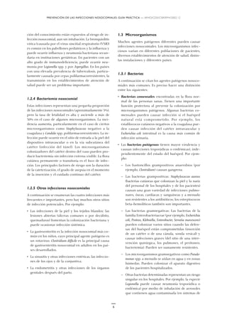PREVENCIÓN DE LAS INFECCIONES NOSOCOMIALES: GUÍA PRÁCTICA — WHO/CDS/CSR/EPH/2002.12
6
ción del conocimiento están expuestos al riesgo de in-
fección nosocomial, aun sin intubación. La bronquiolitis
vírica (causada por el virus sincitial respiratorio (VSR))
es común en los pabellones pediátricos y la influenza y
puede ocurrir influenza y neumonía bacteriana secun-
daria en instituciones geriátricas. En pacientes con un
alto grado de inmunodeficiencia, puede ocurrir neu-
monía por Legionella spp. y por Aspergillus. En los países
con una elevada prevalencia de tuberculosis, particu-
larmente causada por cepas polifarmacorresistentes, la
transmisión en los establecimientos de atención de
salud puede ser un problema importante.
1.2.4 Bacteriemia nosocomial
Estas infecciones representan una pequeña proporción
de las infecciones nosocomiales (aproximadamente 5%),
pero la tasa de letalidad es alta y asciende a más de
50% en el caso de algunos microorganismos. La inci-
dencia aumenta, particularmente en el caso de ciertos
microorganismos como Staphylococcus negativo a la
coagulasa y Candida spp. polifarmacorresistentes. La in-
fección puede ocurrir en el sitio de entrada a la piel del
dispositivo intravascular o en la vía subcutánea del
catéter (infección del túnel). Los microorganismos
colonizadores del catéter dentro del vaso pueden pro-
ducir bacteriemia sin infección externa visible. La flora
cutánea permanente o transitoria es el foco de infec-
ción. Los principales factores de riesgo son la duración
de la cateterización, el grado de asepsia en el momento
de la inserción y el cuidado continuo del catéter.
1.2.5 Otras infecciones nosocomiales
A continuación se enumeran las cuatro infecciones más
frecuentes e importantes, pero hay muchos otros sitios
de infección potenciales. Por ejemplo:
• Las infecciones de la piel y los tejidos blandos: las
lesiones abiertas (úlceras comunes o por decúbito,
quemaduras) fomentan la colonización bacteriana y
puede ocasionar infección sistémica.
• La gastroenteritis es la infección nosocomial más co-
mún en los niños, cuyo principal agente patógeno es
un rotavirus: Clostridium difficile es la principal causa
de gastroenteritis nosocomial en adultos en los paí-
ses desarrollados.
• La sinusitis y otras infecciones entéricas, las infeccio-
nes de los ojos y de la conjuntiva.
• La endometritis y otras infecciones de los órganos
genitales después del parto.
1.3 Microorganismos
Muchos agentes patógenos diferentes pueden causar
infecciones nosocomiales. Los microorganismos infec-
ciosos varían en diferentes poblaciones de pacientes,
diversos establecimientos de atención de salud, distin-
tas instalaciones y diferentes países.
1.3.1 Bacterias
A continuación se citan los agentes patógenos nosoco-
miales más comunes. Es preciso hacer una distinción
entre los siguientes:
• Bacterias comensales encontradas en la flora nor-
mal de las personas sanas. Tienen una importante
función protectora al prevenir la colonización por
microorganismos patógenos. Algunas bacterias co-
mensales pueden causar infección si el huésped
natural está comprometido. Por ejemplo, los
estafilococos cutáneos negativos a la coagulasa pue-
den causar infección del catéter intravascular y
Escherichia coli intestinal es la causa más común de
infección urinaria.
• Las bacterias patógenas tienen mayor virulencia y
causan infecciones (esporádicas o endémicas), inde-
pendientemente del estado del huésped. Por ejem-
plo:
— Los bastoncillos grampositivos anaerobios (por
ejemplo, Clostridium) causan gangrena.
— Las bacterias grampositivas: Staphylococcus aureus
(bacterias cutáneas que colonizan la piel y la nariz
del personal de los hospitales y de los pacientes)
causan una gran variedad de infecciones pulmo-
nares, óseas, cardíacas y sanguíneas y a menudo
son resistentes a los antibióticos; los estreptococos
beta-hemolíticos también son importantes.
— Las bacterias gramnegativas: Las bacterias de la
familia Enterobacteriaceae (por ejemplo, Escherichia
coli, Proteus, Klebsiella, Enterobacter, Serratia marcescens)
pueden colonizar varios sitios cuando las defen-
sas del huésped están comprometidas (inserción
de un catéter o de una cánula, sonda vesical) y
causar infecciones graves (del sitio de una inter-
vención quirúrgica, los pulmones, el peritoneo,
bacteriemia). Pueden ser sumamente resistentes.
— Los microorganismos gramnegativos como Pseudo-
monas spp. a menudo se aíslan en agua y en zonas
húmedas. Pueden colonizar el aparato digestivo
de los pacientes hospitalizados.
— Otras bacterias determinadas representan un riesgo
singular en los hospitales. Por ejemplo, la especie
Legionella puede causar neumonía (esporádica o
endémica) por medio de inhalación de aerosoles
que contienen agua contaminada (en sistemas de
 