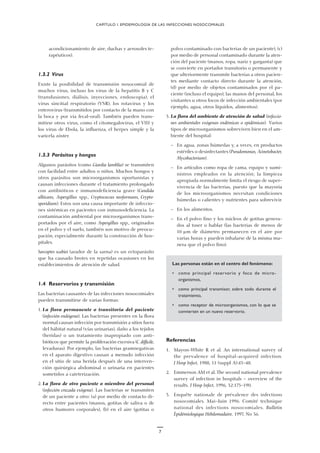 7
acondicionamiento de aire, duchas y aerosoles te-
rapéuticos).
1.3.2 Virus
Existe la posibilidad de transmisión nosocomial de
muchos virus, incluso los virus de la hepatitis B y C
(transfusiones, diálisis, inyecciones, endoscopia), el
virus sincitial respiratorio (VSR), los rotavirus y los
enterovirus (transmitidos por contacto de la mano con
la boca y por vía fecal-oral). También pueden trans-
mitirse otros virus, como el citomegalovirus, el VIH y
los virus de Ebola, la influenza, el herpes simple y la
varicela zóster.
1.3.3 Parásitos y hongos
Algunos parásitos (como Giardia lamblia) se transmiten
con facilidad entre adultos o niños. Muchos hongos y
otros parásitos son microorganismos oportunistas y
causan infecciones durante el tratamiento prolongado
con antibióticos e inmunodeficiencia grave (Candida
albicans, Aspergillus spp., Cryptococcus neoformans, Crypto-
sporidium). Estos son una causa importante de infeccio-
nes sistémicas en pacientes con inmunodeficiencia. La
contaminación ambiental por microorganismos trans-
portados por el aire, como Aspergillus spp., originados
en el polvo y el suelo, también son motivo de preocu-
pación, especialmente durante la construcción de hos-
pitales.
Sarcoptes scabiei (arador de la sarna) es un ectoparásito
que ha causado brotes en repetidas ocasiones en los
establecimientos de atención de salud.
1.4 Reservorios y transmisión
Las bacterias causantes de las infecciones nosocomiales
pueden transmitirse de varias formas:
1. La flora permanente o transitoria del paciente
(infección endógena). Las bacterias presentes en la flora
normal causan infección por transmisión a sitios fuera
del hábitat natural (vías urinarias), daño a los tejidos
(heridas) o un tratamiento inapropiado con anti-
bióticos que permite la proliferación excesiva (C. difficile,
levaduras). Por ejemplo, las bacterias gramnegativas
en el aparato digestivo causan a menudo infección
en el sitio de una herida después de una interven-
ción quirúrgica abdominal o urinaria en pacientes
sometidos a cateterización.
2. La flora de otro paciente o miembro del personal
(infección cruzada exógena). Las bacterias se transmiten
de un paciente a otro: (a) por medio de contacto di-
recto entre pacientes (manos, gotitas de saliva o de
otros humores corporales), (b) en el aire (gotitas o
polvo contaminado con bacterias de un paciente), (c)
por medio de personal contaminado durante la aten-
ción del paciente (manos, ropa, nariz y garganta) que
se convierte en portador transitorio o permanente y
que ulteriormente transmite bacterias a otros pacien-
tes mediante contacto directo durante la atención,
(d) por medio de objetos contaminados por el pa-
ciente (incluso el equipo), las manos del personal, los
visitantes u otros focos de infección ambientales (por
ejemplo, agua, otros líquidos, alimentos).
3. La flora del ambiente de atención de salud (infeccio-
nes ambientales exógenas endémicas o epidémicas). Varios
tipos de microorganismos sobreviven bien en el am-
biente del hospital:
— En agua, zonas húmedas y, a veces, en productos
estériles o desinfectantes (Pseudomonas, Acinetobacter,
Mycobacterium).
— En artículos como ropa de cama, equipo y sumi-
nistros empleados en la atención; la limpieza
apropiada normalmente limita el riesgo de super-
vivencia de las bacterias, puesto que la mayoría
de los microorganismos necesitan condiciones
húmedas o calientes y nutrientes para sobrevivir.
— En los alimentos.
— En el polvo fino y los núcleos de gotitas genera-
dos al toser o hablar (las bacterias de menos de
10 µm de diámetro permanecen en el aire por
varias horas y pueden inhalarse de la misma ma-
nera que el polvo fino).
Las personas están en el centro del fenómeno:
• como principal reservorio y foco de micro-
organismos,
• como principal transmisor, sobre todo durante el
tratamiento,
• como receptor de microorganismos, con lo que se
convierten en un nuevo reservorio.
Referencias
1. Mayon-White R et al. An international survey of
the prevalence of hospital-acquired infection.
J Hosp Infect, 1988, 11 (suppl A):43–48.
2. Emmerson AM et al. The second national prevalence
survey of infection in hospitals — overview of the
results. J Hosp Infect, 1996, 32:175–190.
3. Enquête nationale de prévalence des infections
nosocomiales. Mai–Juin 1996. Comité technique
national des infections nosocomiales. Bulletin
Èpidémiologique Hebdomadaire, 1997, No 36.
CAPÍTULO I. EPIDEMIOLOGÍA DE LAS INFECCIONES NOSOCOMIALES
 