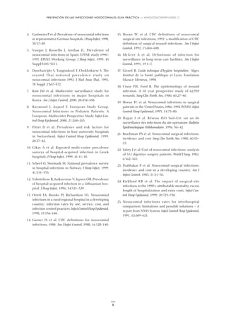 PREVENCIÓN DE LAS INFECCIONES NOSOCOMIALES: GUÍA PRÁCTICA — WHO/CDS/CSR/EPH/2002.12
8
4. Gastmeier P et al. Prevalence of nosocomial infections
in representative German hospitals. J Hosp Infect, 1998,
38:37–49.
5. Vasque J, Rossello J, Arribas JL. Prevalence of
nosocomial infections in Spain: EPINE study 1990–
1997. EPINE Working Group. J Hosp Infect, 1999, 43
Suppl:S105–S111.
6. Danchaivijitr S, Tangtrakool T, Chokloikaew S. The
second Thai national prevalence study on
nosocomial infections 1992. J Med Assoc Thai, 1995,
78 Suppl 2:S67–S72.
7. Kim JM et al. Multicentre surveillance study for
nosocomial infections in major hospitals in
Korea. Am J Infect Control, 2000, 28:454–458.
8. Raymond J, Aujard Y, European Study Group.
Nosocomial Infections in Pediatric Patients: A
European, Multicenter Prospective Study. Infect Con-
trol Hosp Epidemiol, 2000, 21:260–263.
9. Pittet D et al. Prevalence and risk factors for
nosocomial infections in four university hospitals
in Switzerland. Infect Control Hosp Epidemiol, 1999,
20:37–42.
10. Gikas A et al. Repeated multi-centre prevalence
surveys of hospital-acquired infection in Greek
hospitals. J Hosp Infect, 1999, 41:11–18.
11. Scheel O, Stormark M. National prevalence survey
in hospital infections in Norway. J Hosp Infect, 1999,
41:331–335.
12. Valinteliene R, Jurkuvenas V, Jepsen OB. Prevalence
of hospital-acquired infection in a Lithuanian hos-
pital. J Hosp Infect, 1996, 34:321–329.
13. Orrett FA, Brooks PJ, Richardson EG. Nosocomial
infections in a rural regional hospital in a developing
country: infection rates by site, service, cost, and
infection control practices. Infect Control Hosp Epidemiol,
1998, 19:136–140.
14. Garner JS et al. CDC definitions for nosocomial
infections, 1988. Am J Infect Control, 1988, 16:128–140.
15. Horan TC et al. CDC definitions of nosocomial
surgical site infections, 1992: a modification of CDC
definition of surgical wound infections. Am J Infect
Control, 1992, 13:606–608.
16. McGeer A et al. Definitions of infection for
surveillance in long-term care facilities. Am J Infect
Control, 1991, 19:1–7.
17. Girard R. Guide technique d’hygiène hospitalière. Alger,
Institut de la Santé publique et Lyon, Fondation
Marace Mérieux, 1990.
18. Cruse PJE, Ford R. The epidemiology of wound
infection. A 10 year prospective study of 62,939
wounds. Surg Clin North Am, 1980, 60:27–40.
19. Horan TC et al. Nosocomial infections in surgical
patients in the United States, 1986–1992 (NNIS). Infect
Control Hosp Epidemiol, 1993, 14:73–80.
20. Hajjar J et al. Réseau ISO Sud-Est: un an de
surveillance des infections du site opératoire. Bulletin
Èpidémiologique Hebdomadaire, 1996, No 42.
21. Brachman PS et al. Nosocomial surgical infections:
incidence and cost. Surg Clin North Am, 1980, 60:15–
25.
22. Fabry J et al. Cost of nosocomial infections: analysis
of 512 digestive surgery patients. World J Surg, 1982,
6:362–365.
23. Prabhakar P et al. Nosocomial surgical infections:
incidence and cost in a developing country. Am J
Infect Control, 1983, 11:51–56.
24. Kirkland KB et al. The impact of surgical-site
infections in the 1990’s: attributable mortality, excess
length of hospitalization and extra costs. Infect Con-
trol Hosp Epidemiol, 1999, 20:725–730.
25. Nosocomial infections rates for interhospital
comparison: limitations and possible solutions — A
report from NNIS System. Infect Control Hosp Epidemiol,
1991, 12:609–621.
 