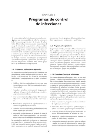 9
CAPÍTULO II
Programas de control
de infecciones
de expertos. En este programa deben participar tam-
bién organizaciones profesionales y académicas.
2.2 Programas hospitalarios
La principal actividad preventiva debe concentrarse en
los hospitales y otros establecimientos de atención de
salud (2). La prevención del riesgo para los pacientes y
el personal es una preocupación de todos en el esta-
blecimiento y debe contar con el apoyo de la alta ad-
ministración. Es necesario preparar un plan de trabajo
anual para evaluar y promover una buena atención de
salud, aislamiento apropiado, esterilización y otras
prácticas, capacitación del personal y vigilancia epide-
miológica. Los hospitales deben proporcionar suficien-
tes recursos para apoyar este programa.
2.2.1 Comité de Control de Infecciones
Un Comité de Control de Infecciones ofrece un foro para
insumo y cooperación multidisciplinarios e intercam-
bio de información. Este comité debe incluir amplia
representación de programas pertinentes: por ejemplo,
servicios de administración, personal médico y otros
trabajadores de salud, microbiología clínica, farmacia,
servicio central de suministros, mantenimiento, limpieza
y capacitación. Debe rendir cuentas directamente a la
administración o al personal médico para promover la
visibilidad y eficacia del programa. En caso de emer-
gencia (como un brote), debe poder reunirse sin demo-
ra. Tiene las siguientes funciones:
• Revisar y aprobar un programa anual de actividades
de vigilancia y prevención.
• Revisar los datos de vigilancia epidemiológica y
señalar los campos apropiados para intervención.
• Evaluar y promover mejores prácticas en todos los
niveles del establecimiento de atención de salud.
• Asegurar la capacitación apropiada del personal en
control de infecciones y seguridad.
• Examinar los riesgos que acarrea la nueva tecnología
y vigilar los riesgos de infección de los nuevos dis-
positivos y productos, antes de autorizar su empleo.
La prevención de las infecciones nosocomiales cons-
tituye una responsabilidad de todas las personas y
todos los servicios proveedores de atención de salud.
Todos deben trabajar en cooperación para reducir el
riesgo de infección de los pacientes y del personal. Este
último comprende el personal proveedor de atención
directa a los pacientes, servicios de administración, man-
tenimiento de la planta física, provisión de materiales
y productos y capacitación de trabajadores de salud.
Los programas de control de infecciones (1) son efica-
ces siempre y cuando sean integrales y comprendan
actividades de vigilancia y prevención, así como capa-
citación del personal. También debe haber apoyo
eficaz en el ámbito nacional y regional.
2.1 Programas nacionales o regionales
La autoridad de salud responsable debe establecer un
programa nacional (o regional) para apoyar a los hos-
pitales en la reducción del riesgo de infecciones
nosocomiales. Esos programas deben hacer lo siguien-
te:
• Establecer objetivos nacionales pertinentes, que sean
compatibles con otros objetivos nacionales de aten-
ción de salud.
• Formular y actualizar continuamente las pautas de
vigilancia de la atención de salud y de prevención y
las prácticas recomendadas.
• Crear un sistema nacional para vigilar determinadas
infecciones y evaluar la eficacia de las intervencio-
nes.
• Armonizar los programas de capacitación inicial y
continua de profesionales de salud.
• Facilitar el acceso a materiales y productos esenciales
para la higiene y la inocuidad.
• Instar a los establecimientos de atención de salud a
vigilar las infecciones nosocomiales, con la retroali-
mentación pertinente a los profesionales interesados.
La autoridad de salud debe designar a un organismo
para supervisar el programa (un departamento minis-
terial, una institución u otro órgano) y planear activi-
dades nacionales con la ayuda de un comité nacional
 