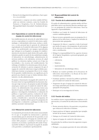 PREVENCIÓN DE LAS INFECCIONES NOSOCOMIALES: GUÍA PRÁCTICA — WHO/CDS/CSR/EPH/2002.12
10
• Revisar la investigación de las epidemias y hacer apor-
tes a esa actividad.
• Comunicarse y cooperar con otros comités del hos-
pital con intereses comunes, como los Comités de
Farmacia y Terapéutica, Uso de Antimicrobianos,
Bioseguridad, Salud e Inocuidad y Transfusión de San-
gre.
2.2.2 Especialistas en control de infecciones
(equipo de control de infecciones)
Los establecimientos de atención de salud deben tener
acceso a especialistas en control de infecciones, epide-
miología y enfermedades infecciosas, incluso a médi-
cos y a otro personal (por lo general, de enfermería)
especializado en el control de infecciones (2). En algunos
países, esos profesionales son equipos especializados
que trabajan en un hospital o un grupo de estableci-
mientos de atención de salud; dentro del cuadro admi-
nistrativo, pueden ser parte de otra unidad (por ejemplo,
el laboratorio de microbiología, administración de
servicios médicos o de enfermería, servicios de salud
pública). La estructura óptima variará con el tipo, las
necesidades y los recursos del establecimiento. Sin
embargo, al establecer la estructura para efectos de pre-
sentación de informes es preciso asegurarse de que el
equipo de control de infecciones tenga la debida auto-
ridad para manejar un programa eficaz en ese campo.
En los grandes establecimientos, eso significará, por lo
general, una relación en que se rindan informes direc-
tamente a la alta administración.
El equipo o funcionario encargado del control de in-
fecciones tiene la responsabilidad de las funciones dia-
rias que exige esa tarea y de preparar un plan de trabajo
anual para examen por el comité de control de infec-
ciones y la administración. Esas personas tienen una
función de apoyo científico y técnico: por ejemplo, vi-
gilancia e investigación, formulación y evaluación de
políticas y supervisión práctica, evaluación de mate-
riales y productos, control de los métodos de esterili-
zación y desinfección y ejecución de programas de
capacitación. También deben apoyar los programas de
investigación y evaluación y participar en ellos en los
ámbitos nacional e internacional.
2.2.3 Manual de control de infecciones
Un manual de prevención de infecciones nosocomiales
(3), en que se recopilen las instrucciones y prácticas
recomendadas para la atención de los pacientes, es un
importante instrumento. El equipo de control de infec-
ciones debe preparar y actualizar el manual, que se
someterá a la revisión y aprobación del comité. El ma-
nual debe facilitarse al personal encargado de atender
a los pacientes y actualizarse oportunamente.
2.3 Responsabilidad del control de
infecciones
2.3.1 Función de la administración del hospital
El cuadro de administración y gestión médica del hos-
pital debe ejercer una función directiva mediante apo-
yo a su programa de control de infecciones. Tiene las
siguientes responsabilidades:
• Establecer un Comité de Control de Infecciones de
carácter multidisciplinario.
• Buscar recursos apropiados para un programa de vi-
gilancia de las infecciones y emplear los métodos de
prevención más apropiados.
• Asegurarse de educar y capacitar a todo el personal
por medio de apoyo a los programas de prevención
de la infección en lo relativo a técnicas de desinfec-
ción y esterilización.
• Delegar la responsabilidad de los aspectos técnicos
de la higiene hospitalaria a personal apropiado, por
ejemplo, al de:
— enfermería,
— limpieza,
— mantenimiento,
— laboratorio de microbiología clínica.
• Realizar un examen periódico de la frecuencia de
infecciones nosocomiales y la eficacia de las inter-
venciones para contenerlas.
• Examinar, aprobar y ejecutar las políticas aprobadas
por el Comité de Control de Infecciones.
• Asegurarse de que el equipo de control de infeccio-
nes tenga autoridad para facilitar el funcionamiento
apropiado del programa.
• Participar en la investigación de brotes.
2.3.2 Función del médico
Los médicos tienen responsabilidades singulares en la
prevención y el control de las infecciones nosocomiales
al:
• Prestar atención directa a los pacientes con prácticas
que reduzcan la infección al mínimo.
• Seguir prácticas de higiene apropiadas (por ejemplo,
lavado de las manos, aislamiento).
• Trabajar en el Comité de Control de Infecciones.
• Apoyar al equipo de control de infecciones.
En particular, los médicos tienen las siguientes respon-
sabilidades:
• Proteger a sus propios pacientes de otros infectados
 