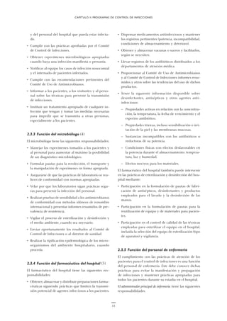 11
y del personal del hospital que pueda estar infecta-
do.
• Cumplir con las prácticas aprobadas por el Comité
de Control de Infecciones.
• Obtener especímenes microbiológicos apropiados
cuando haya una infección manifiesta o presunta.
• Notificar al equipo los casos de infección nosocomial
y el internado de pacientes infectados.
• Cumplir con las recomendaciones pertinentes del
Comité de Uso de Antimicrobianos.
• Informar a los pacientes, a los visitantes y al perso-
nal sobre las técnicas para prevenir la transmisión
de infecciones.
• Instituir un tratamiento apropiado de cualquier in-
fección que tengan y tomar las medidas necesarias
para impedir que se transmita a otras personas,
especialmente a los pacientes.
2.3.3 Función del microbiólogo (4)
El microbiólogo tiene las siguientes responsabilidades:
• Manejar los especímenes tomados a los pacientes y
al personal para aumentar al máximo la posibilidad
de un diagnóstico microbiológico.
• Formular pautas para la recolección, el transporte y
la manipulación de especímenes en forma apropiada.
• Asegurarse de que las prácticas de laboratorio se rea-
licen de conformidad con normas apropiadas.
• Velar por que los laboratorios sigan prácticas segu-
ras para prevenir la infección del personal.
• Realizar pruebas de sensibilidad a los antimicrobianos
de conformidad con métodos idóneos de renombre
internacional y presentar informes resumidos de pre-
valencia de resistencia.
• Vigilar el proceso de esterilización y desinfección y
el medio ambiente, cuando sea necesario.
• Enviar oportunamente los resultados al Comité de
Control de Infecciones o al director de sanidad.
• Realizar la tipificación epidemiológica de los micro-
organismos del ambiente hospitalario, cuando
proceda.
2.3.4 Función del farmacéutico del hospital (5)
El farmacéutico del hospital tiene las siguientes res-
ponsabilidades:
• Obtener, almacenar y distribuir preparaciones farma-
céuticas siguiendo prácticas que limiten la transmi-
sión potencial de agentes infecciosos a los pacientes.
• Dispensar medicamentos antiinfecciosos y mantener
los registros pertinentes (potencia, incompatibilidad,
condiciones de almacenamiento y deterioro).
• Obtener y almacenar vacunas o sueros y facilitarlos,
según se necesiten.
• Llevar registros de los antibióticos distribuidos a los
departamentos de atención médica.
• Proporcionar al Comité de Uso de Antimicrobianos
y al Comité de Control de Infecciones informes resu-
midos y otros sobre las tendencias del uso de dichos
productos.
• Tener la siguiente información disponible sobre
desinfectantes, antisépticos y otros agentes anti-
infecciosos:
— Propiedades activas en relación con la concentra-
ción, la temperatura, la fecha de vencimiento y el
espectro antibiótico.
— Propiedades tóxicas, incluso sensibilización o irri-
tación de la piel y las membranas mucosas.
— Sustancias incompatibles con los antibióticos o
reductoras de su potencia.
— Condiciones físicas con efectos desfavorables en
la potencia durante el almacenamiento: tempera-
tura, luz y humedad.
— Efectos nocivos para los materiales.
El farmacéutico del hospital también puede intervenir
en las prácticas de esterilización y desinfección del hos-
pital mediante:
• Participación en la formulación de pautas de fabri-
cación de antisépticos, desinfectantes y productos
empleados para el lavado y la desinfección de las
manos.
• Participación en la formulación de pautas para la
reutilización de equipo y de materiales para pacien-
tes.
• Participación en el control de calidad de las técnicas
empleadas para esterilizar el equipo en el hospital,
incluida la selección del equipo de esterilización (tipo
de aparatos) y vigilancia.
2.3.5 Función del personal de enfermería
El cumplimiento con las prácticas de atención de los
pacientes para el control de infecciones es una función
del personal de enfermería. Éste debe conocer dichas
prácticas para evitar la manifestación y propagación
de infecciones y mantener prácticas apropiadas para
todos los pacientes durante su estadía en el hospital.
El administrador principal de enfermería tiene las siguientes
responsabilidades.
CAPÍTULO II. PROGRAMAS DE CONTROL DE INFECCIONES
 