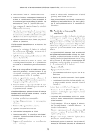 PREVENCIÓN DE LAS INFECCIONES NOSOCOMIALES: GUÍA PRÁCTICA — WHO/CDS/CSR/EPH/2002.12
12
• Participar en el Comité de Control de Infecciones.
• Promover la formulación y mejora de las técnicas de
atención de enfermería y el examen permanente de
las normas de atención de enfermería aséptica, con
aprobación del Comité de Control de Infecciones.
• Crear programas de capacitación para los miembros
del personal de enfermería.
• Supervisar la puesta en práctica de técnicas de pre-
vención de infecciones en sitios especializados, como
el quirófano, la unidad de cuidados intensivos y los
pabellones de maternidad y de recién nacidos.
• Vigilar el cumplimiento de las normas por parte del
personal de enfermería.
El jefe de enfermería de un pabellón tiene las siguientes res-
ponsabilidades:
• Mantener las condiciones de higiene, de conformi-
dad con las normas del hospital y las buenas prácti-
cas de enfermería en el pabellón.
• Vigilar las técnicas asépticas, incluso el lavado de las
manos y el aislamiento.
• Informar de inmediato al médico de cabecera sobre
cualquier prueba de infección de los pacientes bajo
el cuidado de un miembro del personal de enferme-
ría.
• Aislar al paciente y ordenar la toma de especímenes
para cultivo a cualquier paciente con signos de una
enfermedad transmisible, cuando sea imposible
comunicarse con el médico de inmediato.
• Limitar la exposición del paciente a infecciones de
visitantes, el personal del hospital, otros pacientes o
el equipo de diagnóstico y tratamiento.
• Mantener existencias seguras y suficientes de equi-
po, medicamentos y suministros para el cuidado de
los pacientes en cada pabellón.
El miembro del personal de enfermería encargado del control de
infecciones es miembro del equipo pertinente y tiene las
siguientes responsabilidades:
• Identificar las infecciones nosocomiales.
• Investigar el tipo de infección y el microorganismo
infeccioso.
• Participar en la capacitación del personal.
• Vigilar las infecciones nosocomiales.
• Participar en la investigación de brotes.
• Formular una política de control de infecciones y
examinar y aprobar la política pertinente de aten-
ción de los pacientes.
• Asegurarse del cumplimiento con los reglamentos
locales y nacionales.
• Servir de enlace con los establecimientos de salud
pública y otros, cuando proceda.
• Ofrecer asesoramiento especializado a programas de
salud y otros apropiados establecidos para el perso-
nal de los hospitales en materia de transmisión de
infecciones.
2.3.6 Función del servicio central de
esterilización
Un departamento central de esterilización sirve a todas
las divisiones del hospital, incluso al quirófano. Una
persona idónea debe encargarse de la administración
del programa. La responsabilidad de la administración
diaria puede delegarse a un miembro del personal de
enfermería o a otra persona con la debida idoneidad y
experiencia y con conocimiento de los dispositivos
médicos.
Las responsabilidades del servicio central de esterilización
son limpiar, descontaminar, probar, preparar para el uso,
esterilizar y guardar asépticamente todo el equipo
estéril del hospital. Trabaja en colaboración con el Co-
mité de Control de Infecciones y otros programas del
hospital para establecer y vigilar las normas de limpie-
za y descontaminación de lo siguiente:
• Equipo reutilizable.
• Equipo contaminado, incluso:
— procedimientos de envoltura, según el tipo de es-
terilización,
— métodos de esterilización, según la clase de equipo,
— condiciones de esterilización (por ejemplo, tem-
peratura, duración, presión, humedad) (véase el
Capítulo V).
El director de este servicio debe hacer lo siguiente:
• Supervisar el uso de diferentes métodos – físicos,
químicos y bacteriológicos – para vigilar el proceso
de esterilización.
• Asegurarse del mantenimiento técnico del equipo,
según las normas nacionales y las recomendaciones
de los fabricantes.
• Notificar cualquier defecto al personal de adminis-
tración, mantenimiento y control de infecciones y a
otro personal apropiado.
• Mantener registros completos de cada ciclo de uso del
autoclave y asegurarse de la disponibilidad de dichos
registros a largo plazo.
• Recoger o hacer recoger, a intervalos regulares, todas
las unidades estériles caducadas.
• Comunicarse, según sea necesario, con el Comité de
Control de Infecciones, el servicio de enfermería, el
 