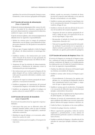 13
quirófano, los servicios de transporte, farmacia, man-
tenimiento y otros servicios apropiados del hospital.
2.3.7 Función del servicio de alimentación
(Véase el CapítuloVIII)
El director de servicios de alimentación debe conocer lo refe-
rente a inocuidad de los alimentos, capacitación de
personal, almacenamiento y preparación de alimentos,
análisis de cargos y uso de equipo.
El jefe de servicios de cafetería y otros servicios de preparación de
alimentos tiene las siguientes responsabilidades:
• Definir los criterios para la compra de productos
alimentarios, uso de equipo y procedimientos de lim-
pieza para mantener un alto grado de inocuidad de
los alimentos.
• Velar por que el equipo empleado y todos los lugares
de trabajo y de almacenamiento se mantengan lim-
pios.
• Establecer normas y dar instrucciones por escrito
sobre el lavado de las manos, la ropa apropiada, las
responsabilidades del personal y los deberes de des-
infección diaria.
• Asegurarse de que los métodos de almacenamiento,
preparación y distribución de alimentos eviten la
contaminación por microorganismos.
• Dar instrucciones por escrito para la limpieza de los
platos después del uso, incluso explicaciones espe-
ciales para los pacientes infectados o aislados, cuan-
do proceda.
• Asegurarse de seguir un sistema apropiado de mani-
pulación y evacuación de desechos.
• Establecer programas de capacitación del personal
en preparación, limpieza e inocuidad de los alimentos.
• Establecer un programa de análisis de peligros en
puntos críticos de control (APPCC), si se necesita.
2.3.8 Función del servicio de lavandería
(véase el CapítuloVIII)
El servicio de lavandería tiene las siguientes responsa-
bilidades:
• Seleccionar telas para uso en diferentes sitios del
hospital, formular política sobre la ropa de trabajo
de cada división y grupo de empleados y mantener
suficientes existencias.
• Distribuir la ropa de trabajo y, si es necesario, admi-
nistrar los cuartos de vestir.
• Establecer normas para la recogida y el transporte de
ropa sucia.
• Definir, cuando sea necesario, el método de desin-
fección de la ropa de cama infectada, ya sea antes de
llevarla a la lavandería o en esta última.
• Establecer normas para proteger la ropa limpia con-
tra la contaminación durante el transporte de la la-
vandería al lugar de uso.
• Establecer criterios de selección del sitio de los servi-
cios de lavandería de la manera siguiente:
— Asegurarse de tener un sistema apropiado de en-
trada y salida de ropa y de separación de las zo-
nas de ropa limpia y ropa sucia.
— Recomendar el método de lavado (por ejemplo,
temperatura, duración, etc.).
— Velar por la seguridad del personal de la lavande-
ría mediante la prevención de la exposición a
objetos cortantes y punzantes o a ropa sucia con-
taminada con agentes potencialmente patógenos.
2.3.9 Función del servicio de limpieza (Véase 5.3)
El servicio de limpieza se encarga de la limpieza regu-
lar y ordinaria de todas las superficies y de mantener
estrictas condiciones de higiene en el establecimiento.
En colaboración con el Comité de Control de Infeccio-
nes, tiene las siguientes responsabilidades:
• Clasificar las diferentes divisiones del hospital según
sus distintas necesidades de limpieza.
• Establecer normas sobre técnicas de limpieza apro-
piadas.
— El procedimiento, la frecuencia, los agentes em-
pleados, etc., en cada tipo de habitación, desde la
más contaminada hasta la más limpia, y asegu-
rarse de que se sigan esas prácticas.
• Establecer normas para la recolección, el transporte
y la evacuación de diferentes tipos de desechos (por
ejemplo, contenedores, frecuencia).
• Asegurarse de llenar regularmente los dispensadores
de jabón líquido y de toallas de papel.
• Informar al servicio de mantenimiento sobre cual-
quier problema del edificio que necesite reparación:
grietas, defectos del equipo sanitario o eléctrico, etc.
• Cuidar las flores y las plantas en las zonas públicas.
• Controlar las plagas (insectos, roedores).
• Ofrecer capacitación apropiada a todos los nuevos
empleados y, periódicamente, a otros, además de
adiestramiento particular cuando se introduzca una
nueva técnica.
• Establecer métodos de limpieza y desinfección de los
artículos de cama (por ejemplo, colchones, almoha-
das).
CAPÍTULO II. PROGRAMAS DE CONTROL DE INFECCIONES
 