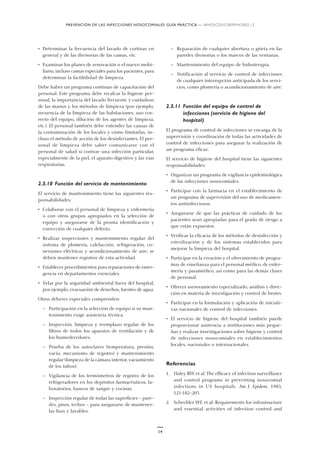 PREVENCIÓN DE LAS INFECCIONES NOSOCOMIALES: GUÍA PRÁCTICA — WHO/CDS/CSR/EPH/2002.12
14
• Determinar la frecuencia del lavado de cortinas en
general y de las divisorias de las camas, etc.
• Examinar los planes de renovación o el nuevo mobi-
liario, incluso camas especiales para los pacientes, para
determinar la factibilidad de limpieza.
Debe haber un programa continuo de capacitación del
personal. Este programa debe recalcar la higiene per-
sonal, la importancia del lavado frecuente y cuidadoso
de las manos y los métodos de limpieza (por ejemplo,
secuencia de la limpieza de las habitaciones, uso cor-
recto del equipo, dilución de los agentes de limpieza,
etc.). El personal también debe entender las causas de
la contaminación de los locales y cómo limitarlas, in-
cluso el método de acción de los desinfectantes. El per-
sonal de limpieza debe saber comunicarse con el
personal de salud si contrae una infección particular,
especialmente de la piel, el aparato digestivo y las vías
respiratorias.
2.3.10 Función del servicio de mantenimiento
El servicio de mantenimiento tiene las siguientes res-
ponsabilidades:
• Colaborar con el personal de limpieza y enfermería
o con otros grupos apropiados en la selección de
equipo y asegurarse de la pronta identificación y
corrección de cualquier defecto.
• Realizar inspecciones y mantenimiento regular del
sistema de plomería, calefacción, refrigeración, co-
nexiones eléctricas y acondicionamiento de aire; se
deben mantener registros de esta actividad.
• Establecer procedimientos para reparaciones de emer-
gencia en departamentos esenciales.
• Velar por la seguridad ambiental fuera del hospital,
por ejemplo, evacuación de desechos, fuentes de agua.
Otros deberes especiales comprenden:
— Participación en la selección de equipo si su man-
tenimiento exige asistencia técnica.
— Inspección, limpieza y reemplazo regular de los
filtros de todos los aparatos de ventilación y de
los humedecedores.
— Prueba de los autoclaves (temperatura, presión,
vacío, mecanismo de registro) y mantenimiento
regular (limpieza de la cámara interior, vaciamiento
de los tubos).
— Vigilancia de los termómetros de registro de los
refrigeradores en los depósitos farmacéuticos, la-
boratorios, bancos de sangre y cocinas.
— Inspección regular de todas las superficies – pare-
des, pisos, techos – para asegurarse de mantener-
las lisas y lavables.
— Reparación de cualquier abertura o grieta en las
paredes divisorias o los marcos de las ventanas.
— Mantenimiento del equipo de hidroterapia.
— Notificación al servicio de control de infecciones
de cualquier interrupción anticipada de los servi-
cios, como plomería o acondicionamiento de aire.
2.3.11 Función del equipo de control de
infecciones (servicio de higiene del
hospital)
El programa de control de infecciones se encarga de la
supervisión y coordinación de todas las actividades de
control de infecciones para asegurar la realización de
un programa eficaz.
El servicio de higiene del hospital tiene las siguientes
responsabilidades:
• Organizar un programa de vigilancia epidemiológica
de las infecciones nosocomiales.
• Participar con la farmacia en el establecimiento de
un programa de supervisión del uso de medicamen-
tos antiinfecciosos.
• Asegurarse de que las prácticas de cuidado de los
pacientes sean apropiadas para el grado de riesgo a
que están expuestos.
• Verificar la eficacia de los métodos de desinfección y
esterilización y de los sistemas establecidos para
mejorar la limpieza del hospital.
• Participar en la creación y el ofrecimiento de progra-
mas de enseñanza para el personal médico, de enfer-
mería y paramédico, así como para las demás clases
de personal.
• Ofrecer asesoramiento especializado, análisis y direc-
ción en materia de investigación y control de brotes.
• Participar en la formulación y aplicación de iniciati-
vas nacionales de control de infecciones.
• El servicio de higiene del hospital también puede
proporcionar asistencia a instituciones más peque-
ñas y realizar investigaciones sobre higiene y control
de infecciones nosocomiales en establecimientos
locales, nacionales o internacionales.
Referencias
1. Haley RW et al. The efficacy of infection surveillance
and control programs in preventing nosocomial
infections in US hospitals. Am J. Epidem, 1985,
121:182–205.
2. Schechler WE et al. Requirements for infrastructure
and essential activities of infection control and
 
