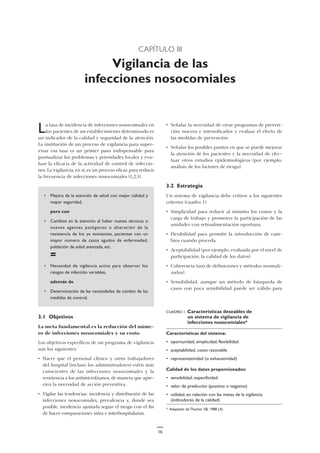 CAPÍTULO III
Vigilancia de las
infecciones nosocomiales
• Señalar la necesidad de crear programas de preven-
ción nuevos e intensificados y evaluar el efecto de
las medidas de prevención.
• Señalar los posibles puntos en que se puede mejorar
la atención de los pacientes y la necesidad de efec-
tuar otros estudios epidemiológicos (por ejemplo,
análisis de los factores de riesgo).
3.2 Estrategia
Un sistema de vigilancia debe ceñirse a los siguientes
criterios (cuadro 1):
• Simplicidad para reducir al mínimo los costos y la
carga de trabajo y promover la participación de las
unidades con retroalimentación oportuna.
• Flexibilidad para permitir la introducción de cam-
bios cuando proceda.
• Aceptabilidad (por ejemplo, evaluada por el nivel de
participación, la calidad de los datos).
• Coherencia (uso de definiciones y métodos normali-
zados).
• Sensibilidad, aunque un método de búsqueda de
casos con poca sensibilidad puede ser válido para
La tasa de incidencia de infecciones nosocomiales en
los pacientes de un establecimiento determinado es
un indicador de la calidad y seguridad de la atención.
La institución de un proceso de vigilancia para super-
visar esa tasa es un primer paso indispensable para
puntualizar los problemas y prioridades locales y eva-
luar la eficacia de la actividad de control de infeccio-
nes. La vigilancia, en sí, es un proceso eficaz para reducir
la frecuencia de infecciones nosocomiales (1,2,3).
• Mejora de la atención de salud con mejor calidad y
mayor seguridad,
pero con
• Cambios en la atención al haber nuevas técnicas o
nuevos agentes patógenos o alteración de la
resistencia de los ya existentes, pacientes con un
mayor número de casos agudos de enfermedad,
población de edad avanzada, etc.
=
• Necesidad de vigilancia activa para observar los
riesgos de infección variables,
además de
• Determinación de las necesidades de cambio de las
medidas de control.
3.1 Objetivos
La meta fundamental es la reducción del núme-
ro de infecciones nosocomiales y su costo.
Los objetivos específicos de un programa de vigilancia
son los siguientes:
• Hacer que el personal clínico y otros trabajadores
del hospital (incluso los administradores) estén más
conscientes de las infecciones nosocomiales y la
resistencia a los antimicrobianos, de manera que apre-
cien la necesidad de acción preventiva.
• Vigilar las tendencias: incidencia y distribución de las
infecciones nosocomiales, prevalencia y, donde sea
posible, incidencia ajustada según el riesgo con el fin
de hacer comparaciones intra e interhospitalarias.
CUADRO 1. Características deseables de
un sistema de vigilancia de
infecciones nosocomiales*
Características del sistema:
• oportunidad, simplicidad, flexibilidad
• aceptabilidad, costo razonable
• representatividad (o exhaustividad)
Calidad de los datos proporcionados:
• sensibilidad, especificidad
• valor de predicción (positivo o negativo)
• utilidad, en relación con las metas de la vigilancia
(indicadores de la calidad)
* Adaptado de Thacker SB, 1988 (4).
16
 