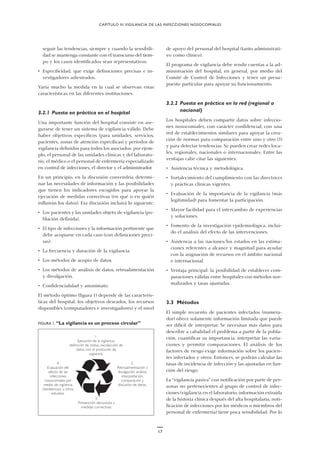 CAPÍTULO III.VIGILANCIA DE LAS INFECCIONES NOSOCOMIALES
seguir las tendencias, siempre y cuando la sensibili-
dad se mantenga constante con el transcurso del tiem-
po y los casos identificados sean representativos.
• Especificidad, que exige definiciones precisas e in-
vestigadores adiestrados.
Varía mucho la medida en la cual se observan estas
características en las diferentes instituciones.
3.2.1 Puesta en práctica en el hospital
Una importante función del hospital consiste en ase-
gurarse de tener un sistema de vigilancia válido. Debe
haber objetivos específicos (para unidades, servicios,
pacientes, zonas de atención específicas) y períodos de
vigilancia definidos para todos los asociados: por ejem-
plo, el personal de las unidades clínicas y del laborato-
rio, el médico o el personal de enfermería especializado
en control de infecciones, el director y el administrador.
En un principio, en la discusión convendría determi-
nar las necesidades de información y las posibilidades
que tienen los indicadores escogidos para apoyar la
ejecución de medidas correctivas (en qué o en quién
influirán los datos). Esa discusión incluirá lo siguiente:
• Los pacientes y las unidades objeto de vigilancia (po-
blación definida).
• El tipo de infecciones y la información pertinente que
debe acopiarse en cada caso (con definiciones preci-
sas).
• La frecuencia y duración de la vigilancia.
• Los métodos de acopio de datos.
• Los métodos de análisis de datos, retroalimentación
y divulgación.
• Confidencialidad y anonimato.
El método óptimo (figura 1) depende de las caracterís-
ticas del hospital, los objetivos deseados, los recursos
disponibles (computadores e investigadores) y el nivel
de apoyo del personal del hospital (tanto administrati-
vo como clínico).
El programa de vigilancia debe rendir cuentas a la ad-
ministración del hospital, en general, por medio del
Comité de Control de Infecciones y tener un presu-
puesto particular para apoyar su funcionamiento.
3.2.2 Puesta en práctica en la red (regional o
nacional)
Los hospitales deben compartir datos sobre infeccio-
nes nosocomiales, con carácter confidencial, con una
red de establecimientos similares para apoyar la crea-
ción de normas para comparación entre uno y otro (5)
y para detectar tendencias. Se pueden crear redes loca-
les, regionales, nacionales o internacionales. Entre las
ventajas cabe citar las siguientes:
• Asistencia técnica y metodológica.
• Fortalecimiento del cumplimiento con las directrices
y prácticas clínicas vigentes.
• Evaluación de la importancia de la vigilancia (más
legitimidad) para fomentar la participación.
• Mayor facilidad para el intercambio de experiencias
y soluciones.
• Fomento de la investigación epidemiológica, inclui-
do el análisis del efecto de las intervenciones.
• Asistencia a las naciones/los estados en las estima-
ciones referentes a alcance y magnitud para ayudar
con la asignación de recursos en el ámbito nacional
e internacional.
• Ventaja principal: la posibilidad de establecer com-
paraciones válidas entre hospitales con métodos nor-
malizados y tasas ajustadas.
3.3 Métodos
El simple recuento de pacientes infectados (numera-
dor) ofrece solamente información limitada que puede
ser difícil de interpretar. Se necesitan más datos para
describir a cabalidad el problema a partir de la pobla-
ción, cuantificar su importancia, interpretar las varia-
ciones y permitir comparaciones. El análisis de los
factores de riesgo exige información sobre los pacien-
tes infectados y otros. Entonces, se podrán calcular las
tasas de incidencia de infección y las ajustadas en fun-
ción del riesgo.
La “vigilancia pasiva” con notificación por parte de per-
sonas no pertenecientes al grupo de control de infec-
ciones (vigilancia en el laboratorio, información extraída
de la historia clínica después del alta hospitalaria, noti-
ficación de infecciones por los médicos o miembros del
personal de enfermería) tiene poca sensibilidad. Por lo
3.
Prevención: decisiones y
medidas correctivas.
2.
Retroalimentación y
divulgación: análisis,
interpretación,
comparación y
discusión de datos.
4.
Evaluación del
efecto de las
infecciones
nosocomiales por
medio de vigilancia
(tendencias) u otros
estudios.
1.
Ejecución de la vigilancia:
definición de metas, recolección de
datos con el protocolo de
vigilancia.
FIGURA 1. “La vigilancia es un proceso circular”
17
 
