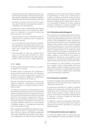 23
la enfermedad subyacente, diagnóstico primario, esta-
do del sistema inmunitario) e intervenciones (por ejem-
plo, exposición a dispositivos, procedimiento quirúrgico,
tratamientos) para los pacientes infectados y para otros.
• La presencia o ausencia de infección: fecha de inicia-
ción, sitio de infección, microorganismos aislados y
sensibilidad a los antimicrobianos.
La validación de datos es indispensable para asegurar
la interpretación correcta y las comparaciones signifi-
cativas. La validación es un proceso continuo que
puede incorporar varios métodos:
• Antes del ingreso de datos, la información debe ser
validada por una segunda persona encargada del
trabajo de extracción.
• Si se usa el método de acopio de datos en computa-
dor, el programa de informática debe incluir las veri-
ficaciones de cada entrada (la información acopiada
sobre cada variable debe codificarse según el
protocolo).
• Antes del análisis, se realiza una validación retros-
pectiva de los datos para identificar los valores
faltantes, cualquier incoherencia, los valores atípicos/
posibles errores y los valores o códigos imprevistos.
3.4.1.3 Análisis
Se debe recopilar información solamente si se preten-
de emplearla en el análisis.
El análisis incluye la descripción de la población, la
frecuencia de la exposición al riesgo y las infecciones,
el cálculo de las tasas, comparaciones de grupos de
pacientes (con pruebas de significación), comparaciones
de tasas con el transcurso del tiempo, etc.
Para que el tamaño de la muestra sea adecuado y para
vigilar las tendencias a largo plazo, se recomienda
vigilancia continua o a intervalos periódicos suficien-
temente largos.
La inclusión de los factores de riesgo permite la estra-
tificación de los pacientes por riesgo y las tasas ajustadas
según el riesgo para poder hacer comparaciones preci-
sas. Una sola tasa de incidencia de infección nosocomial
general no sirve para hacer comparaciones entre hos-
pitales. Las tasas ajustadas permitirán que la unidad o
el hospital comparen su desempeño con el tiempo con
sus propios resultados anteriores y con otras unidades
y hospitales similares o con poblaciones de pacientes
con un nivel similar de riesgo.
Debe considerarse la posibilidad de sistematizar el aco-
pio y análisis de datos en computador, si es posible,
puesto que ello asegurará una rápida retroalimenta-
ción y mejor calidad de los datos. Hoy en día se dispo-
ne de computadores y de diferentes tipos de programas
informáticos de precio módico para facilitar el análisis
al epidemiólogo. Se debe usar la información ya
acopiada y accesible por medio del sistema de compu-
tadores del hospital, siempre que sea posible. Hay que
fomentar la integración de la vigilancia de las infeccio-
nes nosocomiales al manejo de los datos ordinarios
mediante la definición de requisitos específicos para
los sistemas de información de los hospitales.
3.4.2 Retroalimentación/divulgación
Para ser eficiente, la retroalimentación debe ser pronta,
ser pertinente para el grupo destinatario, es decir, para
la gente que participa directamente en la atención del
paciente y tener posibilidades de influir al máximo en
la prevención de la infección (en otras palabras, debe
destinarse a los cirujanos cuando se trata de infección
del sitio de la intervención y a los médicos y miembros
del personal de enfermería cuando se trata de las uni-
dades de cuidados intensivos). La notificación puede
incluir reuniones de intercambio de información y dis-
cusión, examen microbiológico y presentaciones resu-
midas o gráficas en una cartelera en la unidad. La
divulgación de información a otras unidades, a la ad-
ministración y a los laboratorios también está organi-
zada por medio del Comité del Control de Infecciones.
En los informes no se debe identificar a los pacientes
por su nombre. Se deben asignar códigos a los hospi-
tales, unidades y médicos encargados de cada caso para
garantizar el anonimato. Los informes deben devolverse
o eliminarse de manera confidencial de conformidad
con los procedimientos establecidos.
3.4.3 Prevención y evaluación
Un sistema de vigilancia eficaz debe identificar las prio-
ridades para intervenciones preventivas y mejora de la
calidad de la atención (18).
Al proporcionar indicadores de calidad, la vigilancia
permite que el programa de control de infecciones, en
colaboración con las unidades de cuidado de los pa-
cientes, mejore la práctica y defina y vigile las nuevas
políticas de prevención. El propósito fundamental de
la vigilancia es reducir el número de infecciones
nosocomiales y los costos.
La vigilancia es un proceso continuo que exige evalua-
ción del efecto de las intervenciones para validar la
estrategia de prevención y determinar si se logran los
objetivos iniciales.
3.5 Evaluación del sistema de vigilancia
Un sistema de vigilancia debe ser continuo para que
tenga credibilidad. Los contactos periódicos con el per-
CAPÍTULO III.VIGILANCIA DE LAS INFECCIONES NOSOCOMIALES
 