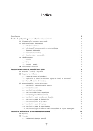 Índice
Introducción 1
Capítulo I. Epidemiología de las infecciones nosocomiales 4
1.1 Definición de las infecciones nosocomiales 4
1.2 Sitios de infecciones nosocomiales 5
1.2.1 Infecciones urinarias 5
1.2.2 Infecciones del sitio de una intervención quirúrgica 5
1.2.3 Neumonía nosocomial 5
1.2.4 Bacteriemia nosocomial 6
1.2.5 Otras infecciones nosocomiales 6
1.3 Microorganismos 6
1.3.1 Bacterias 6
1.3.2 Virus 7
1.3.3 Parásitos y hongos 7
1.4 Reservorios y transmisión 7
Capítulo II. Programas de control de infecciones 9
2.1 Programas nacionales o regionales 9
2.2 Programas hospitalarios 9
2.2.1 Comité de Control de Infecciones 9
2.2.2 Especialistas en control de infecciones (equipo de control de infecciones) 10
2.2.3 Manual de control de infecciones 10
2.3 Responsabilidad del control de infecciones 10
2.3.1 Función de la administración del hospital 10
2.3.2 Función del médico 10
2.3.3 Función del microbiólogo 11
2.3.4 Función del farmacéutico del hospital 11
2.3.5 Función del personal de enfermería 11
2.3.6 Función del servicio central de esterilización 12
2.3.7 Función del servicio de alimentación 13
2.3.8 Función del servicio de lavandería 13
2.3.9 Función del servicio de limpieza 13
2.3.10 Función del servicio de mantenimiento 14
2.3.11 Función del equipo de control de infecciones (servicio de higiene del hospital) 14
Capítulo III. Vigilancia de las infecciones nosocomiales 16
3.1 Objetivos 16
3.2 Estrategia 16
3.2.1 Puesta en práctica en el hospital 17
iii
 