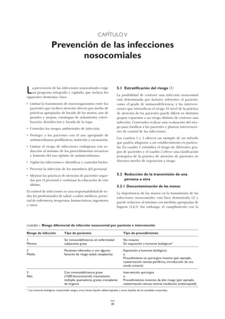 CAPÍTULO V
Prevención de las infecciones
nosocomiales
5.1 Estratificación del riesgo (1)
La posibilidad de contraer una infección nosocomial
está determinada por factores referentes al paciente,
como el grado de inmunodeficiencia, y las interven-
ciones que intensifican el riesgo. El nivel de la práctica
de atención de los pacientes puede diferir en distintos
grupos expuestos a un riesgo distinto de contraer una
infección. Convendrá realizar una evaluación del ries-
go para clasificar a los pacientes y planear intervencio-
nes de control de las infecciones.
Los cuadros 1 y 2 ofrecen un ejemplo de un método
que podría adaptarse a un establecimiento en particu-
lar. En cuadro 1 estratifica el riesgo de diferentes gru-
pos de pacientes y el cuadro 2 ofrece una clasificación
jerárquica de la práctica de atención de pacientes en
diversos niveles de exposición a riesgo.
5.2 Reducción de la transmisión de una
persona a otra
5.2.1 Descontaminación de las manos
La importancia de las manos en la transmisión de las
infecciones nosocomiales está bien demostrada (2) y
puede reducirse al mínimo con medidas apropiadas de
higiene (3,4,5). Sin embargo, el cumplimiento con la
La prevención de las infecciones nosocomiales exige
un programa integrado y vigilado, que incluya los
siguientes elementos clave:
• Limitar la transmisión de microorganismos entre los
pacientes que reciben atención directa por medio de
prácticas apropiadas de lavado de las manos, uso de
guantes y asepsia, estrategias de aislamiento, esteri-
lización, desinfección y lavado de la ropa.
• Controlar los riesgos ambientales de infección.
• Proteger a los pacientes con el uso apropiado de
antimicrobianos profilácticos, nutrición y vacunación.
• Limitar el riesgo de infecciones endógenas con re-
ducción al mínimo de los procedimientos invasivos
y fomento del uso óptimo de antimicrobianos.
• Vigilar las infecciones e identificar y controlar brotes.
• Prevenir la infección de los miembros del personal.
• Mejorar las prácticas de atención de pacientes segui-
das por el personal y continuar la educación de este
último.
El control de infecciones es una responsabilidad de to-
dos los profesionales de salud, a saber, médicos, perso-
nal de enfermería, terapeutas, farmacéuticos, ingenieros
y otros.
CUADRO 1. Riesgo diferencial de infección nosocomial por paciente e intervención
Riesgo de infección Tipo de pacientes Tipo de procedimiento
1 Sin inmunodeficiencia; sin enfermedad No invasivo
Mínimo subyacente grave Sin exposición a humores biológicos*
2 Pacientes infectados o con algunos Exposición a humores biológicos
Medio factores de riesgo (edad, neoplasma) o
Procedimiento no quirúrgico invasivo (por ejemplo,
cateterización venosa periférica, introducción de una
sonda urinaria)
3 Con inmunodeficiencia grave Intervención quirúrgica
Alto (<500 leucocitos/ml); traumatismo o
múltiple, quemaduras graves, transplante Procedimientos invasivos de alto riesgo (por ejemplo,
de órganos cateterización venosa central, intubación endotraqueal)
* Los humores biológicos comprenden sangre, orina, heces, líquido cefalorraquídeo y otros líquidos de las cavidades corporales.
30
 