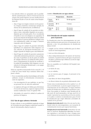 PREVENCIÓN DE LAS INFECCIONES NOSOCOMIALES: GUÍA PRÁCTICA — WHO/CDS/CSR/EPH/2002.12
34
• Los métodos deben ser apropiados ante la posibili-
dad de contaminación y ofrecer el nivel necesario de
asepsia. Esto puede lograrse con una clasificación de
los distintos locales en una de cuatro zonas hospita-
larias (8):
— Zona A: lugar sin ningún contacto con los pacien-
tes. Limpieza doméstica normal (por ejemplo, las
oficinas de la administración, la biblioteca).
— Zona B: lugar de cuidado de los pacientes no infec-
tados ni muy vulnerables, limpiado con un proce-
dimiento que no levanta polvo. No se recomienda
el barrido en seco ni la limpieza con aspiradora. El
uso de una solución de detergente mejora la calidad
de la limpieza. Es preciso desinfectar cualquier zona
con contaminación visible con sangre o humores
corporales antes de limpiarla.
— Zona C: lugar de cuidado de pacientes infectados
(pabellones de aislamiento). Debe limpiarse con
una solución de detergente/desinfectante, con
equipo separado de limpieza para cada habitación.
— Zona D: lugar de cuidado de pacientes sumamente
vulnerables (aislamiento protector) o zonas protegi-
das como el quirófano, la sala de partos, la unidad
de cuidados intensivos, la unidad de bebés prema-
turos, el departamento de atención de accidentes y
la unidad de hemodiálisis. Debe limpiarse con una
solución de detergente/desinfectante y con equipo
de limpieza separado.
Todas las superficies horizontales de las zonas B, C y D
y todas las zonas donde haya sanitarios deben lim-
piarse a diario.
• No se recomiendan pruebas bacteriológicas del medio
ambiente, excepto en determinadas circunstancias,
como las siguientes:
— Una investigación de una epidemia, en que hay
un presunto foco de infección ambiental.
— La vigilancia del agua de diálisis para determinar
el recuento de bacterias, según la exigencia de las
normas establecidas (véase el Capítulo VIII).
— Actividades de control de calidad al cambiar de
prácticas de limpieza.
5.3.2 Uso de agua caliente e hirviendo
El agua caliente es una posibilidad empleada en lugar
de la desinfección para limpieza ambiental cuando se
trata de determinados objetos (cuadro 4).
CUADRO 4. Desinfección con agua caliente
Temperatura Duración
1. Equipo 80 °C 45–60 segundos
sanitario
2. Utensilios 80 °C 1 minuto
de cocina
3. Ropa de 70 °C 25 minutos
cama 95 °C 10 minutos
5.3.3 Desinfección del equipo empleado
para el paciente
La desinfección retira los microorganismos sin com-
pleta esterilización para prevenir su transmisión de un
paciente a otro. Los procedimientos de desinfección
deben (5,9,10):
• cumplir con los criterios establecidos para la elimi-
nación de microorganismos,
• tener un efecto detergente,
• obrar independientemente del número de bacterias
existentes, el grado de dureza del agua o la presencia
de jabón y proteínas (que inhiben la acción de algu-
nos desinfectantes).
Para ser aceptables en el ambiente del hospital, tam-
bién deben:
• ser fáciles de usar,
• no ser volátiles,
• no ser nocivos para el equipo, el personal ni los
pacientes,
• estar libres de olores desagradables,
• ser eficaces dentro de un período relativamente corto.
Véanse otras recomendaciones en los cuadros 5 y 6. Al
usar un desinfectante, es preciso seguir siempre las re-
comendaciones de los fabricantes. Se logran distintos
grados de desinfección con diferentes productos o pro-
cesos. Esos grados se clasifican como desinfección de
alto nivel, de nivel intermedio o de bajo nivel (11); el
cuadro 5 presenta las características de los tres niveles
y el cuadro 6 contiene recomendaciones para el nivel
de desinfección que exigen diferentes actividades de
cuidado de los pacientes.
Desinfección de alto nivel (crítico). En este nivel se des-
truirán todos los microorganismos, con excepción de
contaminación excesiva por esporas bacterianas.
Desinfección de nivel intermedio (semicrítico). En este
nivel se inactivan Mycobacterium tuberculosis, las bacte-
rias vegetativas y casi todos los virus y hongos, pero
no se eliminan necesariamente las esporas bacterianas.
 
