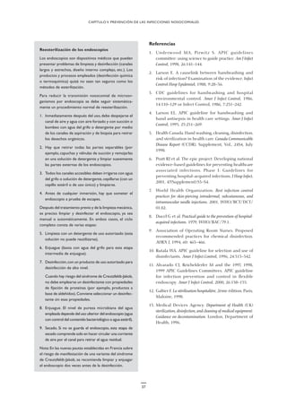 37
Referencias
1. Underwood MA, Pirwitz S. APIC guidelines
committee: using science to guide practice. Am J Infect
Control, 1998, 26:141–144.
2. Larson E. A causelink between handwashing and
risk of infection? Examination of the evidence. Infect
Control Hosp Epidemiol, 1988, 9:28–36.
3. CDC guidelines for handwashing and hospital
environmental control. Amer J Infect Control, 1986,
14:110–129 or Infect Control, 1986, 7:231–242.
4. Larson EL. APIC guideline for handwashing and
hand antisepsis in health care settings. Amer J Infect
Control, 1995, 23:251–269.
5. Health Canada. Hand washing, cleaning, disinfection,
and sterilization in health care. Canada Communicable
Disease Report (CCDR), Supplement, Vol., 24S4, July
1998.
6. Pratt RJ et al. The epic project: Developing national
evidence-based guidelines for preventing healthcare
associated infections. Phase I: Guidelines for
preventing hospital-acquired infections. J Hosp Infect,
2001, 47(Supplement):S3–S4.
7. World Health Organization. Best infection control
practices for skin-piercing intradermal, subcutaneous, and
intramuscular needle injections. 2001, WHO/BCT/DCT/
01.02.
8. Ducel G et al. Practical guide to the prevention of hospital-
acquired infections. 1979, WHO/BAC/79.1.
9. Association of Operating Room Nurses. Proposed
recommended practices for chemical disinfection.
AORN J, 1994, 60: 463–466.
10. Rutala WA. APIC guideline for selection and use of
disinfectants. Amer J Infect Control, 1996, 24:313–342.
11. Alvarado CJ, Reichelderfer M and the 1997, 1998,
1999 APIC Guidelines Committees. APIC guideline
for infection prevention and control in flexible
endoscopy. Amer J Infect Control, 2000, 26:138–155.
12. Galtier F. La stérilisation hospitalière, 2ème édition. Paris,
Maloine, 1998.
13. Medical Devices Agency. Department of Health (UK)
sterilization, disinfection, and cleaning of medical equipment:
Guidance on decontamination. London, Department of
Health, 1996.
CAPÍTULO V. PREVENCIÓN DE LAS INFECCIONES NOSOCOMIALES
Reesterilización de los endoscopios
Los endoscopios son dispositivos médicos que pueden
presentar problemas de limpieza y desinfección (canales
largos y estrechos, diseño interno complejo, etc.). Los
productos y procesos empleados (desinfección química
o termoquímica) quizá no sean tan seguros como los
métodos de esterilización.
Para reducir la transmisión nosocomial de microor-
ganismos por endoscopia se debe seguir sistemática-
mente un procedimiento normal de reesterilización.
1. Inmediatamente después del uso, debe despejarse el
canal de aire y agua con aire forzado y con succión o
bombeo con agua del grifo o detergente por medio
de los canales de aspiración y de biopsia para retirar
los desechos orgánicos.
2. Hay que retirar todas las partes separables (por
ejemplo, capuchas y válvulas de succión y remojarlas
en una solución de detergente y limpiar suavemente
las partes externas de los endoscopios.
3. Todos los canales accesibles deben irrigarse con agua
del grifo o solución de detergente,cepillarse (con un
cepillo estéril o de uso único) y limpiarse.
4. Antes de cualquier inmersión, hay que someter el
endoscopio a prueba de escapes.
Después del tratamiento previo y de la limpieza mecánica,
es preciso limpiar y desinfectar el endoscopio, ya sea
manual o automáticamente. En ambos casos, el ciclo
completo consta de varias etapas:
5. Limpieza con un detergente de uso autorizado (esta
solución no puede reutilizarse).
6. Enjuague (basta con agua del grifo para esta etapa
intermedia de enjuague).
7. Desinfección,con un producto de uso autorizado para
desinfección de alto nivel.
Cuando hay riesgo del síndrome de Creutzfeldt-Jakob,
no debe emplearse un desinfectante con propiedades
de fijación de proteínas (por ejemplo, productos a
base de aldehídos).Conviene seleccionar un desinfec-
tante sin esas propiedades.
8. Enjuague. El nivel de pureza microbiana del agua
empleada depende del uso ulterior del endoscopio (agua
con control del contenido bacteriológico o agua estéril).
9. Secado. Si no se guarda el endoscopio, esta etapa de
secado comprende solo en hacer circular una corriente
de aire por el canal para retirar el agua residual.
Nota:En las nuevas pautas establecidas en Francia sobre
el riesgo de manifestación de una variante del síndrome
de Creutzfeldt-Jakob, se recomienda limpiar y enjuagar
el endoscopio dos veces antes de la desinfección.
 