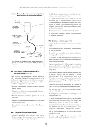 PREVENCIÓN DE LAS INFECCIONES NOSOCOMIALES: GUÍA PRÁCTICA — WHO/CDS/CSR/EPH/2002.12
42
6.4 Infecciones causadas por catéteres
intravasculares (3,14–16)
Pueden ocurrir infecciones locales (sitio de salida, tú-
nel) y sistémicas (figura 2). Son más comunes en las
unidades de cuidados intensivos (14). Las principales
prácticas que deben seguirse con todos los catéteres
vasculares comprenden las siguientes:
• Evitar la cateterización, a menos que haya una indi-
cación médica.
• Mantener un alto nivel de asepsia para la inserción y
el cuidado del catéter.
• Limitar al mínimo posible el período de uso de
catéteres.
• Preparar los líquidos en forma aséptica e inmediata-
mente antes del uso.
• Capacitar al personal en la inserción y el cuidado del
catéter.
6.4.1 Catéteres vasculares periféricos
• Antes del cuidado de todos los catéteres, es preciso
lavarse siempre las manos en forma higiénica o
desinfectárselas por fricción (Capítulo V).
• Se debe lavar y desinfectar la piel en el sitio de inser-
ción con una solución antiséptica.
• El catéter intravenoso no debe cambiarse con más
frecuencia que los demás catéteres; la única excep-
ción son los cambios necesarios después de una trans-
fusión de sangre o de la administración de una
solución intravenosa de ácidos grasos (lípidos) o para
perfusión intermitente.
• Por lo común, no se necesita cambiar el vendaje.
• Si ocurre infección local o flebitis, es preciso retirar
el catéter de inmediato.
6.4.2 Catéteres vasculares centrales
• Limpie el sitio de inserción con una solución anti-
séptica.
• No aplique disolventes ni ungüento antimicrobiano
al sitio de inserción.
• Es preciso usar mascarilla, gorro, guantes y bata es-
tériles para la inserción.
• La introducción del catéter y los vendajes subsiguien-
tes de éste exigen lavado o fricción de las manos para
intervención quirúrgica.
• Siga las indicaciones de cuidado aséptico apropiado
para acceder al sistema, incluida la desinfección de
las superficies externas de las bocas de conexión o
los portales.
• Por lo general, los catéteres no deben cambiarse más
de una vez cada tres días. Sin embargo, es preciso
hacerlo después de la transfusión de sangre o de
hemoderivados o de la administración de una solu-
ción intravenosa de ácidos grasos (lípidos) y para per-
fusión intermitente.
• Cambie el vendaje en el momento de cambiar de
catéteres, después de limpieza aséptica quirúrgica.
• Use una gasa estéril o un vendaje transparente para
cubrir el sitio del catéter.
• No reemplace el catéter sobre un alambre guía si se
sospecha infección.
• El uso de un gran número de catéteres de distinta luz
puede aumentar el riesgo de infección. Siempre que
sea posible, se prefiere un catéter de una sola luz.
• Los catéteres impregnados con antimicrobianos pue-
den reducir la infección en pacientes expuestos a alto
riesgo con cateterización a corto plazo (< 10 días).
• Use la región subclavia de preferencia a la región
yugular o femoral.
• Considere la posibilidad de usar un catéter central
insertado en la región periférica, si procede.
Uso autorizado por Wiley&Sons, Inc. from Hospital Infection Control:
Principles and Practice, M. Castle, Copyright© 1980 by John Wiley &
Sons , Inc.
Durante la
fabricación
Aditivos
Llave de
pasoSitio de
inserción
Infección
secundaria
del otro lado
Portal de
aplicación de
medicamentos
Unión del frasco
(de la bolsa)
con el tubo
Grietas o
perforaciones
muy finas
FIGURA 2. Portales de entrada de microorganismos
a los sistemas de infusión intravenosa
 