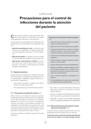 CAPÍTULO VII
Precauciones para el control de
infecciones durante la atención
del paciente
Ciertos pacientes pueden exigir precauciones espe
cíficas para limitar la transmisión de posibles
microorganismos infecciosos a otros pacientes.
Las precauciones recomendadas para aislamiento de-
penden de la vía de transmisión (1). Las principales rutas
son:
• Infección transmitida por el aire. La infección suele
ocurrir por vía respiratoria y el agente está presente
en aerosol (partículas infecciosas < 5µm de diáme-
tro).
• Infección por gotitas. Las gotitas de mayor tamaño
(>5 µm de diámetro) transmiten el agente infeccioso.
• Infección por contacto directo o indirecto. La infec-
ción ocurre por contacto directo entre el foco de
infección y el receptor o indirectamente por medio
de objetos contaminados.
7.1 Aspectos prácticos
Las precauciones de aislamiento y mediante colocación
de barreras deben ser principios presentados por escri-
to, normalizados y adaptables al agente infeccioso y a
los pacientes. Comprenden:
— precauciones normales o regulares que deben
tenerse con todos los pacientes;
— otras precauciones para determinados pacientes.
7.1.1 Precauciones normales (de rutina) (1,2)
Deben tenerse en el cuidado de todos los pacientes.
Comprenden limitación del contacto de los trabajado-
res de salud con todas las secreciones y los humores
biológicos, las lesiones de la piel, las membranas
mucosas o la sangre y otros humores corporales. Los
trabajadores de salud deben usar guantes para cada
contacto que pueda ocasionar contaminación, y batas,
mascarilla y protección para los ojos cuando se prevea
que habrá contaminación de la ropa o la cara.
Es preciso considerar lo siguiente respecto de la ropa
protectora:
Precauciones normales para todos los pacientes
(3,4)
• Lávese las manos sin demora después de cualquier
contacto con material infeccioso.
• Siga la técnica de no tocar, siempre que sea posible.
• Use guantes cuando entre en contacto con sangre,
humores corporales, secreciones, excreciones,
membranas mucosas y artículos contaminados.
• Lávese las manos inmediatamente después de quitarse
los guantes.
• Todos los objetos cortantes y punzantes se deben
manejar con sumo cuidado.
• Limpie sin demora los derrames de material infeccioso.
• Deseche, o desinfecte o esterilice después de cada
uso, el equipo empleado para el cuidado de los
pacientes,los suministros y la ropa de cama contami-
nados con material infeccioso.
• Use un sistema apropiado de manipulación de
desechos.
• Si no hay lavadora para la ropa de cama contaminada
con material infeccioso, puede hervirse.
— Bata: debe ser de material lavable, abotonada o
sujeta atrás y cubierta, si es necesario, con un de-
lantal de plástico.
— Guantes: se consiguen con facilidad guantes de plás-
tico de bajo costo y, por lo general, son suficientes.
— Mascarilla: se pueden usar mascarillas quirúrgicas
de tela o de papel para protegerse de las salpicaduras.
7.1.2 Otras precauciones para prevenir ciertas
formas de transmisión (1,2)
Es preciso tomar las siguientes precauciones para de-
terminados pacientes además de las ya descritas:
Precauciones para evitar la transmisión de gotitas por
el aire (con un núcleo <5µm) (por ejemplo, microor-
44
 