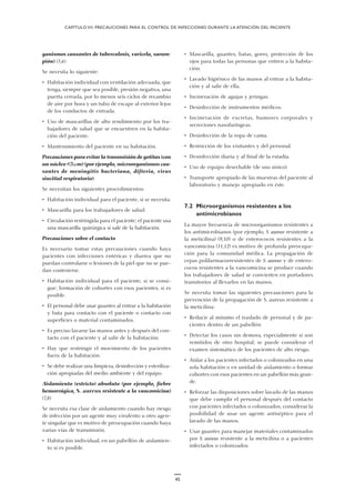 ganismos causantes de tuberculosis, varicela, saram-
pión) (5,6)
Se necesita lo siguiente:
• Habitación individual con ventilación adecuada, que
tenga, siempre que sea posible, presión negativa, una
puerta cerrada, por lo menos seis ciclos de recambio
de aire por hora y un tubo de escape al exterior lejos
de los conductos de entrada.
• Uso de mascarillas de alto rendimiento por los tra-
bajadores de salud que se encuentren en la habita-
ción del paciente.
• Mantenimiento del paciente en su habitación.
Precauciones para evitar la transmisión de gotitas (con
un núcleo <5µm) (por ejemplo, microorganismos cau-
santes de meningitis bacteriana, difteria, virus
sincitial respiratorio)
Se necesitan los siguientes procedimientos:
• Habitación individual para el paciente, si se necesita.
• Mascarilla para los trabajadores de salud.
• Circulación restringida para el paciente; el paciente usa
una mascarilla quirúrgica si sale de la habitación.
Precauciones sobre el contacto
Es necesario tomar estas precauciones cuando haya
pacientes con infecciones entéricas y diarrea que no
puedan controlarse o lesiones de la piel que no se pue-
dan contenerse.
• Habitación individual para el paciente, si se consi-
gue; formación de cohortes con esos pacientes, si es
posible.
• El personal debe usar guantes al entrar a la habitación
y bata para contacto con el paciente o contacto con
superficies o material contaminados.
• Es preciso lavarse las manos antes y después del con-
tacto con el paciente y al salir de la habitación.
• Hay que restringir el movimiento de los pacientes
fuera de la habitación.
• Se debe realizar una limpieza, desinfección y esteriliza-
ción apropiadas del medio ambiente y del equipo.
Aislamiento (estricto) absoluto (por ejemplo, fiebre
hemorrágica, S. aureus resistente a la vancomicina)
(7,8)
Se necesita esa clase de aislamiento cuando hay riesgo
de infección por un agente muy virulento u otro agen-
te singular que es motivo de preocupación cuando haya
varias vías de transmisión.
• Habitación individual, en un pabellón de aislamien-
to si es posible.
• Mascarilla, guantes, batas, gorro, protección de los
ojos para todas las personas que entren a la habita-
ción.
• Lavado higiénico de las manos al entrar a la habita-
ción y al salir de ella.
• Incineración de agujas y jeringas.
• Desinfección de instrumentos médicos.
• Incineración de excretas, humores corporales y
secreciones nasofaríngeas.
• Desinfección de la ropa de cama.
• Restricción de los visitantes y del personal.
• Desinfección diaria y al final de la estadía.
• Uso de equipo desechable (de uso único).
• Transporte apropiado de las muestras del paciente al
laboratorio y manejo apropiado en éste.
7.2 Microorganismos resistentes a los
antimicrobianos
La mayor frecuencia de microorganismos resistentes a
los antimicrobianos (por ejemplo, S. aureus resistente a
la meticilina) (9,10) o de enterococos resistentes a la
vancomicina (11,12) es motivo de profunda preocupa-
ción para la comunidad médica. La propagación de
cepas polifarmacorresistentes de S. aureus y de entero-
cocos resistentes a la vancomicina se produce cuando
los trabajadores de salud se convierten en portadores
transitorios al llevarlos en las manos.
Se necesita tomar las siguientes precauciones para la
prevención de la propagación de S. aureus resistente a
la meticilina:
• Reducir al mínimo el traslado de personal y de pa-
cientes dentro de un pabellón.
• Detectar los casos sin demora, especialmente si son
remitidos de otro hospital; se puede considerar el
examen sistemático de los pacientes de alto riesgo.
• Aislar a los pacientes infectados o colonizados en una
sola habitación o en unidad de aislamiento o formar
cohortes con esos pacientes en un pabellón más gran-
de.
• Reforzar las disposiciones sobre lavado de las manos
que debe cumplir el personal después del contacto
con pacientes infectados o colonizados; considerar la
posibilidad de usar un agente antiséptico para el
lavado de las manos.
• Usar guantes para manejar materiales contaminados
por S. aureus resistente a la meticilina o a pacientes
infectados o colonizados.
CAPÍTULO VII. PRECAUCIONES PARA EL CONTROL DE INFECCIONES DURANTE LA ATENCIÓN DEL PACIENTE
45
 