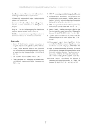 PREVENCIÓN DE LAS INFECCIONES NOSOCOMIALES: GUÍA PRÁCTICA — WHO/CDS/CSR/EPH/2002.12
46
• Usar bata o delantal al manejar materiales contami-
nados o pacientes infectados o colonizados.
• Considerar la posibilidad de tratar a los portadores
nasales con mupirocina.
• Considerar el lavado o el baño diario de los portado-
res o los pacientes infectados con un detergente an-
tiséptico.
• Manejar y evacuar cuidadosamente los dispositivos
médicos, la ropa de capa, los desechos, etc.
• Establecer pautas en que se especifique cuándo se
deben descontinuar las medidas de aislamiento.
Referencias
1. Garner JS. Guideline for isolation precautions in
hospitals. Infect Control Hosp Epidemiol, 1996, 17:54–65.
2. Health Canada. Routine practices and additional
precautions for preventing transmission of infection
in health care. Can Commun Dis Rep, 1999, 25 Suppl
4:1–142.
3. IFIC Newsletter, December 1996, Volume 8, No. 2.
4. Guide to preventing HIV transmission in health facilities.
World Health Organization Global Programme on
AIDS, 1995.
5. CDC/TB www.cdc.gov/ncidod/hip/guide/tuber. htm
6. Health Canada. Guidelines for preventing the
transmission of tuberculosis in Canadian health care
facilities and other institutional settings. Can Commun
Dis Rep, 1996, 22 S1:i–iv,1–50, i–iv,1–55.
7. CDC. Management of patients with suspected viral
hemorrhagic fever. MMWR, 1998, 37(S–3): 1–6.
8. Health Canada. Canadian contingency plan for viral
haemorrhagic fevers and other related diseases. Can
Commun Dis Rep, 1997, 23 S1: i–iii ,1–13, i–iii, 1–13.
9. Ayliffe GAJ. Recommendations for the control of methicillin-
resistant Staphylococcus aureus (MRSA). WHO/EMC/
LTS/96.1.
10. Working party report. Revised guidelines for the
control of methicillin-resistant Staphylococcus aureus
infection in hospitals. J Hosp Infect, 1998, 39:253–290.
11. CDC recommendations for preventing the spread
of vancomycin-resistance: Recommendations of the
Hospital Infection Control Practices Advisory
Committee (HICPAC). MMWR, 1995, 44(RR–12): 1–
12 or Infect Control Hosp Epidemiol, 1995, 16:105–113.
12. Health Canada. Preventing the spread of
vancomycin-resistant enterococci in Canada. Can
Commun Dis Rep, 1997 ,23 S8: i–iv,1–16, i–iv,1–19.
 