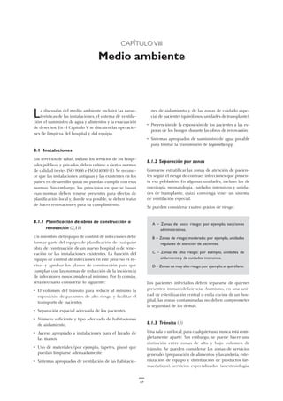 47
CAPÍTULO VIII
Medio ambiente
nes de aislamiento y de las zonas de cuidado espe-
cial de pacientes (quirófanos, unidades de transplante).
• Prevención de la exposición de los pacientes a las es-
poras de los hongos durante las obras de renovación.
• Sistemas apropiados de suministro de agua potable
para limitar la transmisión de Legionella spp.
8.1.2 Separación por zonas
Conviene estratificar las zonas de atención de pacien-
tes según el riesgo de contraer infecciones que presen-
ta esa población. En algunas unidades, incluso las de
oncología, neonatología, cuidados intensivos y unida-
des de transplante, quizá convenga tener un sistema
de ventilación especial.
Se pueden considerar cuatro grados de riesgo:
A – Zonas de poco riesgo: por ejemplo, secciones
administrativas.
B – Zonas de riesgo moderado: por ejemplo, unidades
regulares de atención de pacientes.
C – Zonas de alto riesgo: por ejemplo, unidades de
aislamiento y de cuidados intensivos.
D – Zonas de muy alto riesgo:por ejemplo,el quirófano.
Los pacientes infectados deben separarse de quienes
presenten inmunodeficiencia. Asimismo, en una uni-
dad de esterilización central o en la cocina de un hos-
pital, las zonas contaminadas no deben comprometer
la seguridad de las demás.
8.1.3 Tránsito (3)
Una sala o un local, para cualquier uso, nunca está com-
pletamente aparte. Sin embargo, se puede hacer una
distinción entre zonas de alto y bajo volumen de
tránsito. Se pueden considerar las zonas de servicios
generales (preparación de alimentos y lavandería, este-
rilización de equipo y distribución de productos far-
macéuticos), servicios especializados (anestesiología,
La discusión del medio ambiente incluirá las carac-
terísticas de las instalaciones, el sistema de ventila-
ción, el suministro de agua y alimentos y la evacuación
de desechos. En el Capítulo V se discuten las operacio-
nes de limpieza del hospital y del equipo.
8.1 Instalaciones
Los servicios de salud, incluso los servicios de los hospi-
tales públicos y privados, deben ceñirse a ciertas normas
de calidad (series ISO 9000 e ISO 14000) (1). Se recono-
ce que las instalaciones antiguas y las existentes en los
países en desarrollo quizá no puedan cumplir con esas
normas. Sin embargo, los principios en que se basan
esas normas deben tenerse presentes para efectos de
planificación local y, donde sea posible, se deben tratar
de hacer renovaciones para su cumplimiento.
8.1.1 Planificación de obras de construcción o
renovación (2,11)
Un miembro del equipo de control de infecciones debe
formar parte del equipo de planificación de cualquier
obra de construcción de un nuevo hospital o de reno-
vación de las instalaciones existentes. La función del
equipo de control de infecciones en este proceso es re-
visar y aprobar los planos de construcción para que
cumplan con las normas de reducción de la incidencia
de infecciones nosocomiales al mínimo. Por lo común,
será necesario considerar lo siguiente:
• El volumen del tránsito para reducir al mínimo la
exposición de pacientes de alto riesgo y facilitar el
transporte de pacientes.
• Separación espacial adecuada de los pacientes.
• Número suficiente y tipo adecuado de habitaciones
de aislamiento.
• Acceso apropiado a instalaciones para el lavado de
las manos.
• Uso de materiales (por ejemplo, tapetes, pisos) que
puedan limpiarse adecuadamente.
• Sistemas apropiados de ventilación de las habitacio-
 