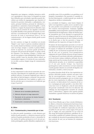 PREVENCIÓN DE LAS INFECCIONES NOSOCOMIALES: GUÍA PRÁCTICA — WHO/CDS/CSR/EPH/2002.12
48
diagnóstico por imágenes, cuidados intensivos médi-
cos o quirúrgicos) y otras zonas. Un hospital con zonas
bien definidas para actividades específicas puede des-
cribirse por medio de organigramas que muestren el
tránsito de pacientes internados o ambulatorios, visi-
tantes, personal (médicos, personal de enfermería y
paramédicos), suministros (material fungible y estéril,
productos y equipo de preparación de alimentos, ropa,
etc.) así como la corriente de aire, líquidos y desechos.
Es posible identificar otros patrones de tránsito. La cons-
trucción o reconstrucción de un hospital exige consi-
deración de todo el movimiento físico y de las
comunicaciones y de los lugares donde puede ocurrir
contaminación.
En este contexto, en lugar de considerar un circuito
“limpio” y uno “sucio”, es preciso considerar solamente
los circuitos donde las distintas corrientes pueden cru-
zarse sin riesgo, siempre y cuando se proteja debida-
mente el material. Un ascensor puede permitir el
transporte del personal del hospital, el equipo estéril,
los visitantes y los desechos, siempre y cuando cada
uno de esos grupos se trate debidamente. Tanto los pro-
ductos estériles como los desechos deben sellarse en
contenedores seguros y el exterior de esos contenedo-
res no debe acarrear ningún riesgo de contaminación
biológica.
8.1.4 Materiales
Es muy importante la selección de materiales de cons-
trucción, especialmente los empleados para cubrir su-
perficies internas. El material empleado para cubrir el
piso debe ser fácil de limpiar y resistente a los procedi-
mientos de desinfección. Esto también se aplica a to-
dos los artículos que se encuentran en el ambiente que
ocupa el paciente.
Todo esto exige:
1. Definición de las necesidades (planificación).
2. Definición del grado de riesgo (separación)
3. Descripción de los patrones de tránsito funcional
(movimiento y aislamiento),
4. Construcción o reconstrucción (materiales).
8. 2 Aire
8.2.1 Contaminación y transmisión por el aire
La infección puede transmitirse a corta distancia por
medio de gotas grandes y a distancias mayores por los
núcleos de gotitas producidos al toser y estornudar (4).
Los núcleos de gotitas permanecen en el aire por pe-
ríodos prolongados, pueden difundirse ampliamente en
un medio como el de un pabellón o un quirófano en el
hospital y transmitirse a los pacientes (y causarles in-
fección) directamente o indirectamente por medio de
dispositivos médicos contaminados.
Las actividades de limpieza, como barrer, limpiar el
polvo con trapeadores o paños secos o sacudir la ropa
de cama pueden crear partículas en aerosol que pue-
den contener microorganismos. Asimismo, Legionella
pneumophila, el microorganismo causal de la legionelosis
(enfermedad de los legionarios y fiebre de Pontiac) pue-
de transmitirse por el aire durante la evaporación de
gotitas de agua de las torres de refrigeración de los sis-
temas de acondicionamiento de aire o formar aerosoles
en la ducha que se dan los pacientes y luego ser
inhaladas por los expuestos al riesgo de infección.
El número de microorganismos presentes en el aire de
una habitación dependerá del número de personas que
la ocupan, el volumen de actividades y la tasa de re-
cambio de aire. Las bacterias recuperadas de las mues-
tras de aire son, en general, cocos grampositivos
originarios de la piel. Pueden alcanzar un gran número
si se dispersan de una lesión infectada, particularmen-
te de una lesión cutánea exfoliativa infectada. Sin em-
bargo, puesto que las escamas de piel contaminada son
relativamente pesadas, no se mantienen suspendidas
en el aire por mucho tiempo. Las bacterias
gramnegativas suelen encontrarse en el aire solamente
cuando guardan relación con aerosoles de líquidos con-
taminados y tienden a morir al secarse.
Los gotitas lanzadas desde de las vías respiratorias su-
periores infectadas pueden contener una gran varie-
dad de microorganismos, incluso virus, y muchas
infecciones pueden propagarse por esa vía (por ejem-
plo, los virus respiratorios, la influenza, el sarampión,
la varicela y la tuberculosis). En la mayoría de los ca-
sos, se propagan por gotas grandes y una dosis infec-
ciosa raras veces se desplazará a más de unos metros
del paciente considerado como foco de infección. Sin
embargo, los microorganismos causantes de varicela
zóster y tuberculosis y algunos otros agentes pueden
transmitirse a grandes distancias en núcleos de gotitas.
8.2.2 Ventilación
El aire fresco filtrado, que se hace circular debidamen-
te, diluirá y retirará la contaminación bacteriana trans-
mitida por ese medio. También elimina los olores. Las
tasas deseables de ventilación expresadas en ciclos de
recambio de aire por hora varían según el fin para el
que se emplee una zona particular (5). Las zonas de
alto riesgo del hospital (quirófanos, pabellones de re-
cién nacidos, unidades de cuidados intensivos, oncolo-
gía y unidades de atención de quemaduras) deben tener
una corriente de aire con un mínimo de contamina-
ción bacteriana.
 