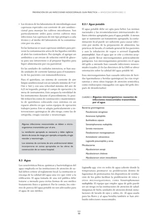 PREVENCIÓN DE LAS INFECCIONES NOSOCOMIALES: GUÍA PRÁCTICA — WHO/CDS/CSR/EPH/2002.12
50
• Los técnicos de los laboratorios de microbiología usan
caperuzas especiales con corriente de aire unidirec-
cional para manejar los cultivos microbianos. Son
particularmente útiles para ciertos cultivos muy
infecciosos. Las caperuzas de este tipo protegen a cada
técnico y al medio del laboratorio de la contamina-
ción por vía aérea.
En las farmacias se usan caperuzas similares para pre-
venir la contaminación aérea de los líquidos estériles
al abrir los contenedores. Por ejemplo, al agregar un
antibiótico a un envase de solución estéril de gluco-
sa para uso intravenoso o al preparar líquidos para
hiper-alimentación por vía parenteral.
En las unidades de cuidados intensivos, se han usa-
do unidades de corriente laminar para el tratamien-
to de los pacientes con inmunodeficiencia.
Para el quirófano, un sistema de corriente de aire
limpio unidireccional con un tamaño mínimo de 9 m2
(3m x 3m) y con una velocidad mínima del aire de
0,25 m/segundo, protege el campo de operación y la
mesa de instrumentos. Esto asegura la esterilidad de
los instrumentos durante el procedimiento. Es posi-
ble reducir los costos de construcción y mantenimien-
to de quirófanos colocando esos sistemas en un
espacio abierto en que varios equipos de operación
trabajen juntos. Esto se adapta particularmente a in-
tervenciones quirúrgicas de alto riesgo, como las de
ortopedia, cirugía vascular y neurocirugía.
Algunas infecciones nosocomiales se deben a micro-
organismos transmitidos por el aire.
La ventilación apropiada es necesaria y debe vigilarse
dentro de zonas de riesgo,por ejemplo,ortopedia,cirugía
vascular y neurocirugía.
Los sistemas de corriente de aire unidireccional deben
incorporarse en zonas apropiadas en las obras de
construcción de un nuevo hospital.
8.3 Agua
Las características físicas, químicas y bacteriológicas del
agua empleada en las instituciones de atención de sa-
lud deben ceñirse al reglamento local. La institución se
encarga de la calidad del agua una vez que entre a la
edificación. El agua tomada de una red pública debe
tratarse a menudo para ciertas formas de uso médico
(tratamiento físico o químico). Por lo común, los crite-
rios de pureza del agua potable no son adecuados para
el agua de uso médico.
8.3.1 Agua potable
El agua potable debe ser apta para beber. Las normas
nacionales y las recomendaciones internacionales de-
finen criterios apropiados para el agua potable. A menos
que se suministre un tratamiento apropiado, la conta-
minación fecal puede ser suficiente para causar infec-
ción por medio de la preparación de alimentos, las
prácticas de lavado, el cuidado general de los pacientes
y aun la inhalación de vapor o aerosol (Legionella
pneumophila). Aun el agua que se ciñe a criterios acep-
tados puede llevar microorganismos potencialmente
patógenos. Los microorganismos presentes en el agua
del grifo a menudo han causado infecciones nosoco-
miales (cuadro 2). En las directrices de la OMS se ofrece
orientación sobre la calidad del agua potable (6).
Esos microorganismos han causado infección de heri-
das (quemaduras y heridas quirúrgicas), las vías respi-
ratorias y otros sitios (equipo de atención semicrítica,
como endoscopios enjuagados con agua del grifo des-
pués de desinfectarlos).
CUADRO 2. Algunos microorganismos causantes de
infecciones nosocomiales transmitidas
por el agua
Bacterias gramnegativas:
Pseudomonas aeruginosa
Aeromonas hydrophilia
Burkholderia cepacia
Stenotrophomonas maltophilia
Serratia marcescens
Flavobacterium meningosepticum
Acinetobacter calcoaceticus
Legionella pneumophila y otras
Micobacterias
Mycobacterium xenopi
Mycobacterium chelonae
Mycobacterium avium intracellularis
Legionella spp. vive en redes de agua caliente donde la
temperatura promueve su proliferación dentro de
fagosomas de protozoarios; los dispositivos de ventila-
ción de los grifos facilitan la proliferación de estos y
otros microorganismos, como Stenotrophomonas
maltophilia. El equipo que emplee agua de grifo puede
ser un riesgo en las instituciones de atención de salud:
máquinas de hielo, unidades de atención dental, insta-
laciones de lavado de ojos y oídos, etc. Al agua usada
para las flores y al agua bendita también se han atri-
buido infecciones nosocomiales.
 