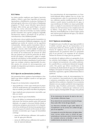 51
8.3.2 Baños
Los baños pueden emplearse para higiene (pacientes
adultos y bebés) o para fines específicos de atención
(quemaduras, rehabilitación en piscinas, litotripsia). El
principal agente infeccioso en los baños es Pseudomonas
aeruginosa (7). Puede causar foliculitis (generalmente
benigna), otitis externa, que puede llegar a ser grave
cuando hay ciertas afecciones (diabetes, inmuno-
deficiencia) e infección de heridas. Los baños también
pueden transmitir otros agentes patógenos (Legionella,
micobacterias atípicas, granuloma de las piscinas y
enterobacterias como Citrobacter freundii).
Las infecciones víricas también pueden transmitirse en
los baños comunitarios (Molluscum contagiosum, virus del
papiloma) por medio de contacto con las superficies
contaminadas. Además, pueden transmitirse infeccio-
nes parasitarias, como criptosporidiosis, giardiasis y
amibiasis y micosis, sobre todo Candida. El reglamento
nacional para piscinas y baños públicos es la base para
las normas de las instituciones de atención de salud.
Hay que preparar por escrito los protocolos de desin-
fección del equipo y del material y vigilar el cumpli-
miento de esas prácticas. Se debe prohibir a los pacientes
infectados el uso de baños comunitarios. Es preciso pro-
teger con vendajes oclusivos impermeables los posi-
bles puntos de entrada de microorganismos, por
ejemplo, los dispositivos percutáneos, causantes de in-
fección a los pacientes.
8.3.3 Agua de uso farmacéutico (médico)
Hay parámetros físicos, químicos, bacteriológicos y bio-
lógicos que deben cumplirse cuando se usa agua para
fines médicos.
El agua de uso farmacéutico comprende (8):
• Agua purificada, es decir, agua estéril para la prepa-
ración de medicamentos que normalmente no nece-
sitan ser estériles, pero deben estar libres de pirógenos.
• Agua empleada para preparaciones inyectables, que
debe ser estéril.
• Agua de dilución para hemodiálisis.
En caso de diálisis, la contaminación puede provocar
infecciones (las bacterias pueden pasar del material
dializado a la sangre) o reacciones febriles debido a
endotoxinas pirógenas provenientes de la degrada-
ción de las membranas de las bacterias grampositivas.
Los Centros para el Control y la Prevención de Enfer-
medades recomiendan que el agua de hemodiálisis
contenga:
— menos de 200 bacterias coliformes /ml cuando se
trate de agua para dilución,
— menos de 2000 bacterias coliformes/ml cuando se
trate de material dializado.
Las concentraciones de microorganismos en el ma-
terial dializado deben vigilarse una vez al mes. Las
recomendaciones sobre la concentración de bacte-
rias coliformes pueden modificarse para reducir el
número cuando mejora la producción de agua, se
usan membranas de diálisis con mayor permeabili-
dad y se amplía el conocimiento de la función de las
formas de vida bacterianas en las complicaciones de
la diálisis a largo plazo. Nuevas técnicas (hemo-
filtración, hemodiafiltración en línea) exigen pautas
más estrictas para la dilución del agua y las solucio-
nes de hemodiálisis (9).
8.3.4 Vigilancia microbiológica
El reglamento para el análisis de agua (agua potable en
el ámbito nacional, agua de uso farmacéutico en la
Farmacopea) define los criterios, grados de impureza y
técnicas de vigilancia. Para uso del agua todavía sin
reglamentación, los parámetros deben ser apropiados
para el uso previsto y los requisitos de los usuarios
(incluso los factores de riesgo para los pacientes).
Los métodos de vigilancia deben ser apropiados al uso.
Los métodos bacteriológicos, médicos y bioquímicos
no se adaptan necesariamente a los análisis ambienta-
les y pueden llevar a conclusiones falsamente tranquili-
zantes. Dos puntos que deben considerarse en los
ecosistemas de abastecimiento de agua son: (1) la película
biológica, (2) el grado de tensión para el microorganismo
(nutrientes, exposición a agentes antibacterianos físicos o
químicos).
La película biológica consta de microorganismos (vi-
vos o muertos) y macromoléculas de origen biológico
y sustancias acumuladas como un gel complejo en la
superficie de los conductos y depósitos. Es un ecosistema
dinámico con una amplia variedad de microorganismos
(bacterias, algas, levaduras, protozoarios, nemátodos,
larvas de insectos y moluscos) que comienzan con la
materia orgánica biodegradable del agua. Esta película
CAPÍTULO VIII. MEDIO AMBIENTE
En las instituciones de atención de salud se dan usos
muy variados y diferentes al agua.
El uso determina las características necesarias del agua.
Estas suelen diferir de las del agua del grifo.
Las infecciones atribuibles al agua suelen deberse al
incumplimiento con las normas de la calidad del agua
para el uso específico.
Los equipos de control de infecciones y de higiene deben
tener normas válidas sobre la calidad del agua
presentadas por escrito para reducir al mínimo el riesgo
de resultados adversos atribuibles al agua en los
establecimientos de atención de salud.
 
